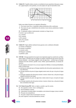 IMPRIMIR
Voltar
GABARITO
Avançar
10
BIOLOGIA - Cordados
31. Unifor-CE O gráfico abaixo mostra os resultados de uma experiência feita para compa-
rar o papel da pele ao dos pulmões, em certa espécie de sapo do hemisfério norte.
Sobre esses dados fizeram-se as seguintes afirmações:
I. Nos meses mais frios, a respiração cutânea predomina sobre a pulmonar.
II. Nos meses em que o metabolismo dos animais é mais intenso, predomina a respira-
ção pulmonar.
III. A respiração cutânea é praticamente constante ao longo do ano.
É correto o que se afirma em:
a) I, somente
b) II, somente
c) III, somente
d) II e III, somente
e) I, II e III
32. Unifor-CE Sapos adultos realizam trocas gasosas com o ambiente utilizando:
a) somente as brânquias;
b) somente os pulmões;
c) somente a pele;
d) brânquias e pulmões;
e) pulmões e pele.
33. UFF-RJ A bexiga natatória de um peixe tem importante papel no controle de sua flutu-
ação na água. Considere que um zoólogo ao estudar a anatomia de dois peixes ósseos de
mesmo tamanho – um de água salgada e outro de água doce – verificou que as bexigas
natatórias dos dois animais, quando vazias, tinham, aproximadamente, as mesmas di-
mensões.
Se estes animais estivessem vivos, em seus respectivos hábitats e à mesma profundidade,
pode-se afirmar que:
a) não haveria razão para que as bexigas natatórias dos dois peixes apresentassem volu-
mes diferentes;
b) a bexiga natatória do peixe de água salgada estaria maior do que a do peixe de água
doce;
c) as bexigas natatórias dos dois peixes teriam o mesmo volume mas, a do peixe de água
salgada acumularia mais água;
d) a bexiga natatória do peixe de água doce estaria maior do que a do peixe de água
salgada;
e) as bexigas natatórias dos dois peixes teriam o mesmo volume mas, a do peixe de água
doce acumularia mais água.
34. U.E. Ponta Grossa-PR Sobre os répteis, assinale o que for correto.
01. Seu esqueleto é misto: ósseo e cartilaginoso.
02. Sua fecundação é externa.
04. Apresentam circulação dupla e incompleta, com mistura de sangue venoso e arterial.
08. Possuem rins metanéfricos.
16. Sua pele é desprovida de terminações nervosas.
Dê como resposta a soma das alternativas corretas.
 