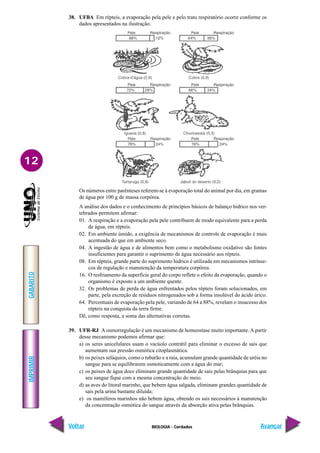 IMPRIMIR
Voltar
GABARITO
Avançar
12
BIOLOGIA - Cordados
38. UFBA Em répteis, a evaporação pela pele e pelo trato respiratório ocorre conforme os
dados apresentados na ilustração.
Os números entre parênteses referem-se à evaporação total do animal por dia, em gramas
de água por 100 g de massa corpórea.
A análise dos dados e o conhecimento de princípios básicos de balanço hídrico nos ver-
tebrados permitem afirmar:
01. A respiração e a evaporação pela pele contribuem de modo equivalente para a perda
de água, em répteis.
02. Em ambiente úmido, a exigência de mecanismos de controle de evaporação é mais
acentuada do que em ambiente seco.
04. A ingestão de água e de alimentos bem como o metabolismo oxidativo são fontes
insuficientes para garantir o suprimento de água necessário aos répteis.
08. Em répteis, grande parte do suprimento hídrico é utilizada em mecanismos intrínse-
cos de regulação e manutenção da temperatura corpórea.
16. O resfriamento da superfície geral do corpo reflete o efeito da evaporação, quando o
organismo é exposto a um ambiente quente.
32. Os problemas de perda de água enfrentados pelos répteis foram solucionados, em
parte, pela excreção de resíduos nitrogenados sob a forma insolúvel do ácido úrico.
64. Percentuais de evaporação pela pele, variando de 64 a 88%, revelam o insucesso dos
répteis na conquista da terra firme.
Dê, como resposta, a soma das alternativas corretas.
39. UFR-RJ A osmorregulação é um mecanismo de homeostase muito importante.A partir
desse mecanismo podemos afirmar que:
a) os seres unicelulares usam o vacúolo contrátil para eliminar o excesso de sais que
aumentam sua pressão osmótica citoplasmática.
b) os peixes seláquios, como o tubarão e a raia, acumulam grande quantidade de uréia no
sangue para se equilibrarem osmoticamente com a água do mar;
c) os peixes de água doce eliminam grande quantidade de sais pelas brânquias para que
seu sangue fique com a mesma concentração do meio.
d) as aves do litoral marinho, que bebem água salgada, eliminam grandes quantidade de
sais pela urina bastante diluída;
e) os mamíferos marinhos não bebem água, obtendo os sais necessários à manutenção
da concentração osmótica do sangue através da absorção ativa pelas brânquias.
 