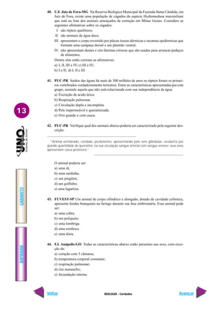 IMPRIMIR
Voltar
GABARITO
Avançar
13
BIOLOGIA - Cordados
40. U.F. Juiz de Fora-MG Na Reserva Biológica Municipal da Fazenda Santa Cândida, em
Juiz de Fora, existe uma população de cágados da espécie Hydromedusa maximiliani
que está na lista dos animais ameaçados de extinção em Minas Gerais. Considere as
seguintes afirmativas sobre os cágados:
I. são répteis quelônios;
II. são animais de água doce;
III. apresentam o corpo revestido por placas ósseas dérmicas e escamas epidérmicas que
formam uma carapaça dorsal e um plastrão ventral.
IV. não apresentam dentes e sim lâminas córneas que são usadas para arrancar pedaços
de alimentos.
Dentre elas estão corretas as afirmativas:
a) I, II, III e IV; c) III e IV;
b) I e II; d) I, II e III.
41. PUC-PR Saídos das águas há mais de 300 milhões de anos os répteis foram os primei-
ros vertebrados verdadeiramente terrestres. Entre as características apresentadas por este
grupo, assinale aquela que não está relacionada com sua independência da água.
a) Excreção de ácido úrico.
b) Respiração pulmonar.
c) Circulação dupla e incompleta.
d) Pele impermeável e queratinizada.
e) Ovo grande e com casca.
42. PUC-PR Verifique qual dos animais abaixo poderia ser caracterizado pela seguinte des-
crição:
“Animal vertebrado, cordado, pecilotermo, apresentando pele sem glândulas, recoberta por
grande quantidade de queratina; na sua circulação sangue arterial com sangue venoso; seus ovos
apresentam casca protetora.”
O animal poderia ser:
a) uma rã;
b) uma sardinha;
c) um pingüim;
d) um golfinho;
e) uma lagartixa.
43. FUVEST-SP Um animal de corpo cilíndrico e alongado, dotado de cavidade celômica,
apresenta fendas branquiais na faringe durante sua fase embrionária. Esse animal pode
ser:
a) uma cobra.
b) um poliqueto.
c) uma lombriga.
d) uma minhoca.
e) uma tênia.
44. F.I. Anápolis-GO Todas as características abaixo estão presentes nas aves, com exce-
ção de:
a) coração com 3 câmaras;
b) temperatura corporal constante;
c) respiração pulmonar;
d) rim metanefro;
e) fecundação interna.
 