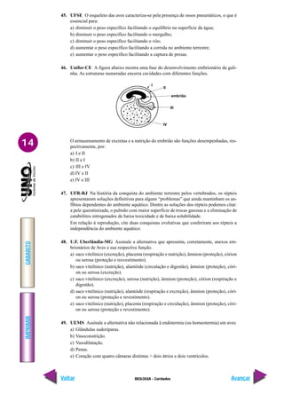 IMPRIMIR
Voltar
GABARITO
Avançar
14
BIOLOGIA - Cordados
45. UFSE O esqueleto das aves caracteriza-se pela presença de ossos pneumáticos, o que é
essencial para:
a) diminuir o peso específico facilitando o equilíbrio na superfície da água;
b) diminuir o peso específico facilitando o mergulho;
c) diminuir o peso específico facilitando o vôo;
d) aumentar o peso específico facilitando a corrida no ambiente terrestre;
e) aumentar o peso específico facilitando a captura de presas.
46. Unifor-CE A figura abaixo mostra uma fase do desenvolvimento embrionário da gali-
nha. As estruturas numeradas encerra cavidades com diferentes funções.
I
II
embrião
III
IV
O armazenamento de excretas e a nutrição do embrião são funções desempenhadas, res-
pectivamente, por:
a) I e II
b) II e I
c) III e IV
d) IV e II
e) IV e III
47. UFR-RJ Na história da conquista do ambiente terrestre pelos vertebrados, os répteis
apresentaram soluções definitivas para alguns “problemas” que ainda mantinham os an-
fíbios dependentes do ambiente aquático. Dentre as soluções dos répteis podemos citar:
a pele queratinizada, o pulmão com maior superfície de trocas gasosas e a eliminação de
catabólitos nitrogenados de baixa toxicidade e de baixa solubilidade.
Em relação à reprodução, cite duas conquistas evolutivas que conferiram aos répteis a
independência do ambiente aquático.
48. U.F. Uberlândia-MG Assinale a alternativa que apresenta, corretamente, anexos em-
brionários de Aves e sua respectiva função.
a) saco vitelínico (excreção), placenta (respiração e nutrição), âmnion (proteção), córion
ou serosa (proteção e resvestimento).
b) saco vitelínico (nutrição), alantóide (circulação e digestão), âmnion (proteção), córi-
on ou serosa (excreção).
c) saco vitelínico (excreção), serosa (nutrição), âmnion (proteção), córion (respiração e
digestão).
d) saco vitelínico (nutrição), alantóide (respiração e excreção), âmnion (proteção), córi-
on ou serosa (proteção e revestimento).
e) saco vitelínico (nutrição), placenta (respiração e circulação), âmnion (proteção), córi-
on ou serosa (proteção e revestimento).
49. UEMS Assinale a alternativa não relacionada à endotermia (ou homeotermia) em aves:
a) Glândulas sudoríparas.
b) Vasoconstrição.
c) Vasodilatação.
d) Penas.
e) Coração com quatro câmaras distintas > dois átrios e dois ventrículos.
 
