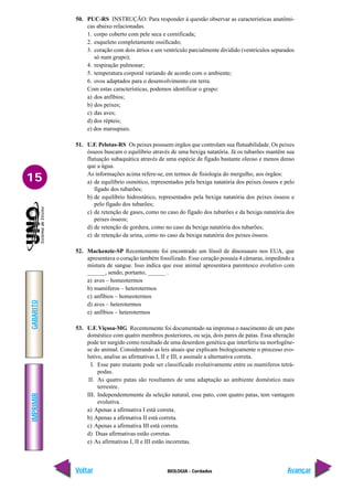 IMPRIMIR
Voltar
GABARITO
Avançar
15
BIOLOGIA - Cordados
50. PUC-RS INSTRUÇÃO: Para responder à questão observar as características anatômi-
cas abaixo relacionadas.
1. corpo coberto com pele seca e cornificada;
2. esqueleto completamente ossificado;
3. coração com dois átrios e um ventrículo parcialmente dividido (ventrículos separados
só num grupo);
4. respiração pulmonar;
5. temperatura corporal variando de acordo com o ambiente;
6. ovos adaptados para o desenvolvimento em terra.
Com estas características, podemos identificar o grupo:
a) dos anfíbios;
b) dos peixes;
c) das aves;
d) dos répteis;
e) dos marsupiais.
51. U.F. Pelotas-RS Os peixes possuem órgãos que controlam sua flutuabilidade. Os peixes
ósseos buscam o equilíbrio através de uma bexiga natatória. Já os tubarões mantêm sua
flutuação subaquática através de uma espécie de fígado bastante oleoso e menos denso
que a água.
As informações acima refere-se, em termos de fisiologia do mergulho, aos órgãos:
a) de equilíbrio osmótico, representados pela bexiga natatória dos peixes ósseos e pelo
fígado dos tubarões;
b) de equilíbrio hidrostático, representados pela bexiga natatória dos peixes ósseos e
pelo fígado dos tubarões;
c) de retenção de gases, como no caso do fígado dos tubarões e da bexiga natatória dos
peixes ósseos;
d) de retenção de gordura, como no caso da bexiga natatória dos tubarões;
e) de retenção da urina, como no caso da bexiga natatória dos peixes ósseos.
52. Mackenzie-SP Recentemente foi encontrado um fóssil de dinossauro nos EUA, que
apresentava o coração também fossilizado. Esse coração possuía 4 câmaras, impedindo a
mistura de sangue. Isso indica que esse animal apresentava parentesco evolutivo com
______, sendo, portanto, ______ .
a) aves – homeotermos
b) mamíferos – heterotermos
c) anfíbios – homeotermos
d) aves – heterotermos
e) anfíbios – heterotermos
53. U.F. Viçosa-MG Recentemente foi documentado na imprensa o nascimento de um pato
doméstico com quatro membros posteriores, ou seja, dois pares de patas. Essa alteração
pode ter surgido como resultado de uma desordem genética que interferiu na morfogêne-
se do animal. Considerando as leis atuais que explicam biologicamente o processo evo-
lutivo, analise as afirmativas I, II e III, e assinale a alternativa correta.
I. Esse pato mutante pode ser classificado evolutivamente entre os mamíferos tetrá-
podas.
II. As quatro patas são resultantes de uma adaptação ao ambiente doméstico mais
terrestre.
III. Independentemente da seleção natural, esse pato, com quatro patas, tem vantagem
evolutiva.
a) Apenas a afirmativa I está correta.
b) Apenas a afirmativa II está correta.
c) Apenas a afirmativa III está correta.
d) Duas afirmativas estão corretas.
e) As afirmativas I, II e III estão incorretas.
 