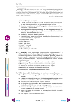 IMPRIMIR
Voltar
GABARITO
Avançar
16
BIOLOGIA - Cordados
54. UFMA
A maratona aérea
Numa migração anual, os pequenos maçaricos voam 16.000 quilômetros entre os extremos das
Américas. Todo ano, entre agosto e outubro, dezenas de milhares de aves do Hemisfério Norte
invadem os céus e o território brasileiro em busca de comida e de um clima mais ameno. Aqui, em
locais paradisíacos e ainda preservados, como as Reentrâncias Maranhenses encontram terras
calmas e fartas em alimentos.
Veja. Edição nº 1621 de 27/10/1999
Analise as informações que seguem:
I. A grande capacidade de vôo dessas aves pode ser atribuída, dentre outros caracteres,
aos sacos aéreos e ossos porosos, que diminuem a densidade do corpo.
II. O principal fator abiótico que “estimula” a migração é o alimento, escasso no rigoro-
so inverno da América do Norte.
III. O fato das Reentrâncias Maranhenses serem um ponto de parada, no percurso mi-
gratório dessas aves, significa dizer que ainda existem condições bióticas e abióticas
satisfatória, tais como alimento, luz e calor.
IV. A migração é uma forma natural de dispersão.
V. O que determina a “seleção” dos pontos de parada é principalmente a distância que
necessariamente tem que ser pequena.
Assinale a alternativa correta:
a) II e III estão certas
b) V e IV estão certas
c) somente V está errada
d) II e V estão erradas
e) todas as informações estão certas
55. U.F. Viçosa-MG A vida animal ativa se restringe à faixa de temperatura entre –1ºC e
50ºC aproximadamente. Ainda que adaptações fisiológicas especiais permitam aos ani-
mais suportarem condições climáticas extremas, é importante observar as respostas cor-
porais em relação à temperatura e ao metabolismo energético, diante de flutuações mo-
deradas de temperatura ambiental. Considerando a homeotermia em humanos, assinale a
alternativa incorreta:
a) O aumento da temperatura ambiental aumenta a circulação periférica.
b) A diminuição da temperatura ambiental reduz o consumo de oxigênio.
c) O tremor é um mecanismo que aumenta a produção de calor corporal.
d) A sudorese é um mecanismo que diminui o calor corporal.
e) A diminuição da temperatura ambiental aumenta a diurese.
56. UFMS Quanto ao Filo Chordata, referente aos mamíferos, é correto afirmar que:
01. uma das características do esqueleto dos mamíferos é ter o pescoço formado por oito
vértebras;
02. a característica mais marcante do grupo é a presença de glândulas mamárias, presen-
tes em ambos os sexos (macho e fêmea), mas somente funcional nas fêmeas;
04. teve sua origem a partir de um grupo de répteis primitivos;
08. sua diversificação só ocorreu após a extinção dos dinossauros, permanecendo duran-
te toda a Era dos Répteis como um grupo pouco expressivo;
16. durante sua expansão, surgiram inúmeras espécies que ocupam atualmente ambien-
tes muito diversos, mas sua maioria é terrestre;
32. quanto à reprodução, são classificados em quatro grupos: Prototheria, Metatheria,
Eutheria e Politheria.
Dê, como resposta, a soma das alternativas corretas.
 