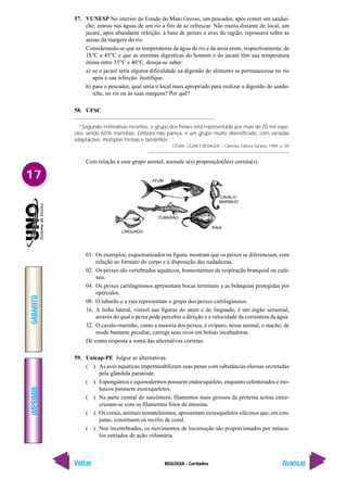 IMPRIMIR
Voltar
GABARITO
Avançar
17
BIOLOGIA - Cordados
57. VUNESP No interior do Estado do Mato Grosso, um pescador, após comer um sanduí-
che, entrou nas águas de um rio a fim de se refrescar. Não muito distante do local, um
jacaré, após abundante refeição, à base de peixes e aves da região, repousava sobre as
areias da margem do rio.
Considerando-se que as temperaturas da água do rio e da areia eram, respectivamente, de
18°C e 45°C e que as enzimas digestivas do homem e do jacaré têm sua temperatura
ótima entre 35°C e 40°C, deseja-se saber:
a) se o jacaré teria alguma dificuldade na digestão do alimento se permanecesse no rio
após a sua refeição. Justifique.
b) para o pescador, qual seria o local mais apropriado para realizar a digestão do sandu-
íche, no rio ou às suas margens? Por quê?
58. UFSC
“Segundo estimativas recentes, o grupo dos Peixes está representado por mais de 20 mil espé-
cies, sendo 60% marinhas. Embora não pareça, é um grupo muito diversificado, com variadas
adaptações, múltiplas formas e tamanhos...”
CÉSAR, CEZAR E BEDAQUE – Ciências, Editora Saraiva, 1999. p. 85
Com relação a esse grupo animal, assinale a(s) proposição(ões) correta(s).
ATUM
LINGUADO
TUBARÃO
CAVALO-
MARINHO
RAIA
01. Os exemplos, esquematizados na figura, mostram que os peixes se diferenciam, com
relação ao formato do corpo e à disposição das nadadeiras.
02. Os peixes são vertebrados aquáticos, homeotermos de respiração branquial ou cutâ-
nea.
04. Os peixes cartilaginosos apresentam bocas terminais e as brânquias protegidas por
opérculos.
08. O tubarão e a raia representam o grupo dos peixes cartilaginosos.
16. A linha lateral, visível nas figuras do atum e do linguado, é um órgão sensorial,
através do qual o peixe pode perceber a direção e a velocidade da correnteza da água.
32. O cavalo-marinho, como a maioria dos peixes, é ovíparo; nesse animal, o macho, de
modo bastante peculiar, carrega seus ovos em bolsas incubadoras.
Dê como resposta a soma das alternativas corretas.
59. Unicap-PE Julgue as alternativas.
( ) As aves aquáticas impermeabilizam suas penas com substâncias oleosas secretadas
pela glândula paratóide.
( ) Espongiários e equinodermos possuem endoesqueleto, enquanto celenterados e mo-
luscos possuem exoesqueletos.
( ) Na parte central do sarcômero, filamentos mais grossos da proteína actina entre-
cruzam-se com os filamentos finos de miosina.
( ) Os corais, animais nematelmintos, apresentam exoesqueletos silicosos que, em con-
junto, constituem os recifes de coral.
( ) Nos invertebrados, os movimentos de locomoção são proporcionados por múscu-
los estriados de ação voluntária.
 