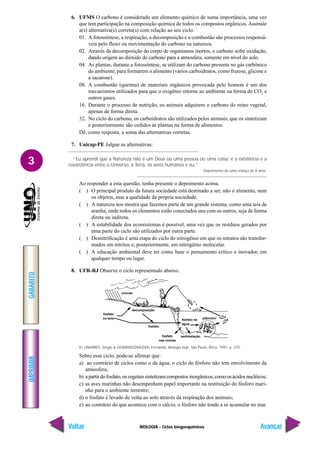 BIOLOGIA - Ciclos biogoequímicos
IMPRIMIR
Voltar
GABARITO
Avançar
3
fosfato
no solo
fosfato
decomposição
chuvas
plâncton
fosfato na
água
sedimetação
fosfato
nas rochas
6. UFMS O carbono é considerado um elemento químico de suma importância, uma vez
que tem participação na composição química de todos os compostos orgânicos. Assinale
a(s) alternativa(s) correta(s) com relação ao seu ciclo.
01. A fotossíntese, a respiração, a decomposição e a combustão são processos responsá-
veis pelo fluxo ou movimentação do carbono na natureza.
02. Através da decomposição do corpo de organismos mortos, o carbono sofre oxidação,
dando origem ao dióxido de carbono para a atmosfera, somente em nível do solo.
04. As plantas, durante a fotossíntese, se utilizam do carbono presente no gás carbônico
do ambiente, para formarem o alimento (vários carboidratos, como frutose, glicose e
a sacarose).
08. A combustão (queima) de materiais orgânicos provocada pelo homem é um dos
mecanismos utilizados para que o oxigênio retorne ao ambiente na forma de CO2
e
outros gases.
16. Durante o processo de nutrição, os animais adquirem o carbono do reino vegetal,
apenas de forma direta.
32. No ciclo do carbono, os carboidratos são utilizados pelos animais, que os sintetizam
e posteriormente são cedidos às plantas na forma de alimentos.
Dê, como resposta, a soma das alternativas corretas.
7. Unicap-PE Julgue as alternativas:
“Eu aprendi que a Natureza não é um Deus ou uma pessoa ou uma coisa; é a existência e a
coexistência entre o Universo, a Terra, os seres humanos e eu.”
Depoimento de uma criança de 8 anos.
Ao responder a esta questão, tenha presente o depoimento acima.
( ) O principal produto da futura sociedade está destinado a ser, não o alimento, nem
os objetos, mas a qualidade da própria sociedade.
( ) A natureza nos mostra que fazemos parte de um grande sistema, como uma teia de
aranha, onde todos os elementos estão conectados uns com os outros, seja de forma
direta ou indireta.
( ) A estabilidade dos ecossistemas é possível, uma vez que os resíduos gerados por
uma parte do ciclo são utilizados por outra parte.
( ) Desnitrificação é uma etapa do ciclo do nitrogênio em que os nitratos são transfor-
mados em nitritos e, posteriormente, em nitrogênio molecular.
( ) A educação ambiental deve ter como base o pensamento crítico e inovador, em
qualquer tempo ou lugar.
8. UFR-RJ Observe o ciclo representado abaixo.
In: LINHARES, Sérgio & GEWANDSZNAJDER, Fernando. Biologia hoje. São Paulo, Ática, 1997, p. 275.
Sobre esse ciclo, pode-se afirmar que:
a) ao contrário de ciclos como o da água, o ciclo do fósforo não tem envolvimento da
atmosfera;
b) apartirdofosfato,osvegetaissintetizamcompostosinorgânicos,comoosácidosnucléicos;
c) as aves marinhas não desempenham papel importante na restituição do fósforo mari-
nho para o ambiente terrestre;
d) o fosfato é levado de volta ao solo através da respiração dos animais;
e) ao contrário do que acontece com o cálcio, o fósforo não tende a se acumular no mar.
 