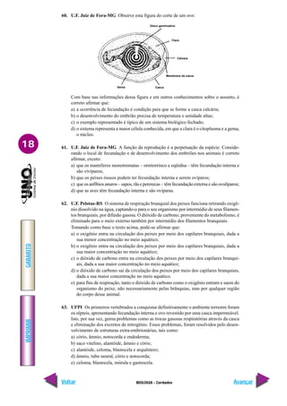 IMPRIMIR
Voltar
GABARITO
Avançar
18
BIOLOGIA - Cordados
60. U.F. Juiz de Fora-MG Observe esta figura do corte de um ovo:
Disco germinativo
Clara
Câmara
Membrana da casca
Casca
Gema
Com base nas informações dessa figura e em outros conhecimentos sobre o assunto, é
correto afirmar que:
a) a ocorrência de fecundação é condição para que se forme a casca calcária;
b) o desenvolvimento do embrião precisa de temperatura e umidade altas;
c) o exemplo representado é típico de um sistema biológico fechado;
d) o sistema representa a maior célula conhecida, em que a clara é o citoplasma e a gema,
o núcleo.
61. U.F. Juiz de Fora-MG A função da reprodução é a perpetuação da espécie. Conside-
rando o local de fecundação e de desenvolvimento dos embriões nos animais é correto
afirmar, exceto:
a) que os mamíferos monotrematas – ornitorrinco e eqüidna – têm fecundação interna e
são vivíparos;
b) que os peixes ósseos podem ter fecundação interna e serem ovíparos;
c) que os anfíbios anuros – sapos, rãs e pererecas – têm fecundação externa e são ovulíparos;
d) que as aves têm fecundação interna e são ovíparas.
62. U.F. Pelotas-RS O sistema de respiração branquial dos peixes funciona retirando oxigê-
nio dissolvido na água, captando-o para o seu organismo por intermédio de seus filamen-
tos branquiais, por difusão gasosa. O dióxido de carbono, proveniente do metabolismo, é
eliminado para o meio externo também por intermédio dos filamentos branquiais.
Tomando como base o texto acima, pode-se afirmar que:
a) o oxigênio entra na circulação dos peixes por meio dos capilares branquiais, dada a
sua menor concentração no meio aquático;
b) o oxigênio entra na circulação dos peixes por meio dos capilares branquiais, dada a
sua maior concentração no meio aquático;
c) o dióxido de carbono entra na circulação dos peixes por meio dos capilares branqui-
ais, dada a sua maior concentração no meio aquático;
d) o dióxido de carbono sai da circulação dos peixes por meio dos capilares branquiais,
dada a sua maior concentração no meio aquático.
e) para fins de respiração, tanto o dióxido de carbono como o oxigênio entram e saem do
organismo do peixe, não necessariamente pelas brânquias, mas por qualquer região
do corpo desse animal.
63. UFPI Os primeiros vertebrados a conquistar definitivamente o ambiente terrestre foram
os répteis, apresentando fecundação interna e ovo revestido por uma casca impermeável.
Isto, por sua vez, gerou problemas como as trocas gasosas respiratórias através da casca
e eliminação dos excretos de nitrogênio. Esses problemas, foram resolvidos pelo desen-
volvimento de estruturas extra-embrionárias, tais como:
a) cório, âmnio, notocorda e endoderma;
b) saco vitelino, alantóide, âmnio e cório;
c) alantóide, celoma, blastocela e arquêntero;
d) âmnio, tubo neural, cório e notocorda;
e) celoma, blastocela, mórula e gastrocela.
 