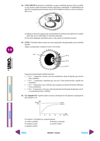 IMPRIMIR
Voltar
GABARITO
Avançar
19
BIOLOGIA - Cordados
64. UNICAMP-SP Os primeiros vertebrados a ocupar o ambiente terrestre foram os anfíbi-
os, que, porém, ainda necessitam retornar à água para a reprodução. A independência da
água foi conseguida posteriormente através de novidades evolutivas, como as relaciona-
das ao ovo.
a) Indique as letras do esquema que correspondem às estruturas que aparecem só a partir
desse tipo de ovo. Identifique as estruturas indicadas.
b) Cite outra adaptação reprodutiva para a vida animal em ambiente terrestre.
65. UFMT O desenho abaixo mostra um corte esquemático da placentação em um embrião
humano.
Julgue as proposições, usando (C) certo e (E) errado.
Esquema de placentação (embrião humano)
( ) O n.º 1 representa o âmnio, um saco membranoso cheio de líquido que envolve
todo o embrião.
( ) O n.º 2 representa o alantóide que, nas aves, é bem desenvolvido e regride nos
mamíferos.
( ) O n.º 3 representa o saco vitelínico que só aparece no desenvolvimento embrioná-
rio dos mamíferos.
( ) O n.º 4 representa o cório que, além de participar da formação da placenta, envol-
ve externamente todo o embrião.
66. F.I. Anápolis-GO O gráfico abaixo mostra a eliminação de CO2
durante a respiração de
dois animais I e II.
Os animais I e II podem ser, respectivamente:
a) coelho e galinha; d) homem e morcego;
b) cachorro e gato; e) cavalo e baleia.
c) galinha e jacaré;
 