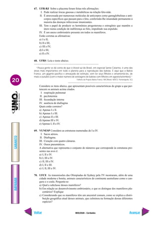 IMPRIMIR
Voltar
GABARITO
Avançar
20
BIOLOGIA - Cordados
67. UFR-RJ Sobre a placenta foram feitas três afirmações:
I. Pode realizar trocas gasosas e metabólicas na relação feto-mãe.
II. É atravessada por numerosas moléculas de anticorpos como gamaglobulinas e anti-
corpos específicos que passam para o feto, conferindo-lhe imunidade permanente à
maioria das doenças infecciosas imunizantes.
III. Tem o papel de produzir os hormônios progesterona e estrogênio que mantêm o
útero numa condição de indiferença ao feto, impedindo sua expulsão.
IV. É um anexo embrionário presente em todos os mamíferos.
Estão corretas as afirmativas:
a) I e II;
b) II e III;
c) III e IV;
d) I e III;
e) II e IV.
68. UFRS Leia o texto abaixo.
“Pouca gente se dá conta de que o litoral sul do Brasil, em especial Santa Catarina, é uma das
áreas mais importantes em todo o planeta para a reprodução das baleias. É aqui que a Baleia
Franca, um gigante pacífico e ameaçado de extinção, vem ter seus filhotes e amamentá-los, de
maio a outubro (com o maior número de avistagens de baleias com filhotes em agosto/setembro).”
Folheto do Projeto Baleia Franca. IWC/Brasil, WDCS. Florianópolis, SC)
Considere os itens abaixo, que apresentam possíveis características do grupo a que per-
tencem os animais acima citados.
I. respiração pulmonar
II. pecilotermia
III. fecundação interna
IV. ausência de diafragma
Quais estão corretos?
a) Apenas I e II.
b) Apenas I e III.
c) Apenas II e III.
d) Apenas III e IV.
e) Apenas I, II e IV.
69. VUNESP Considere as estruturas numeradas de I a IV.
I. Sacos aéreos.
II. Diafragma.
III. Coração com quatro câmaras.
IV. Ossos pneumáticos.
A alternativa que representa o conjunto de números que corresponde às estruturas pre-
sentes nas aves é:
a) I, II e IV.
b) I, III e IV.
c) II, III e IV.
d) I, II e III.
e) I, II, III e IV.
70. UFCE As transmissões das Olimpíadas de Sydney pela TV mostraram, além de uma
cidade moderna e bonita, animais característicos do continente australiano como o can-
guru e o coala. Pergunta-se:
a) Qual a subclasse desses mamíferos?
b) Em relação ao desenvolvimento embrionário, o que os distingue dos mamíferos pla-
centários? Explique
c) Considerando que os mamíferos têm um ancestral comum, como se explica a distri-
buição geográfica atual desses animais, que culminou na formação dessas diferentes
espécies?
 