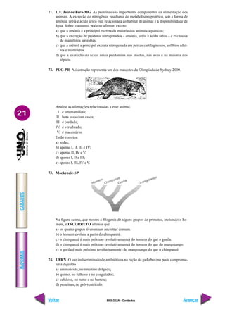 IMPRIMIR
Voltar
GABARITO
Avançar
21
BIOLOGIA - Cordados
71. U.F. Juiz de Fora-MG As proteínas são importantes componentes da alimentação dos
animais. A excreção do nitrogênio, resultante do metabolismo protéico, sob a forma de
amônia, uréia e ácido úrico está relacionada ao habitat do animal e à disponibilidade de
água. Sobre o assunto, pode-se afirmar, exceto:
a) que a amônia é a principal excreta da maioria dos animais aquáticos;
b) que a excreção de produtos nitrogenados – amônia, uréia e ácido úrico – é exclusiva
de mamíferos terrestres;
c) que a uréia é a principal excreta nitrogenada em peixes cartilaginosos, anfíbios adul-
tos e mamíferos.
d) que a excreção do ácido úrico predomina nos insetos, nas aves e na maioria dos
répteis.
72. PUC-PR A ilustração representa um dos mascotes da Olimpíada de Sydney 2000.
Analise as afirmações relacionadas a esse animal.
I. é um mamífero;
II. bota ovos com casca;
III. é cordado;
IV. é vertebrado;
V. é placentário.
Estão corretas:
a) todas;
b) apenas I, II, III e IV;
c) apenas II, IV e V;
d) apenas I, II e III;
e) apenas I, III, IV e V.
73. Mackenzie-SP
Na figura acima, que mostra a filogenia de alguns grupos de primatas, incluindo o ho-
mem, é INCORRETO afirmar que:
a) os quatro grupos tiveram um ancestral comum.
b) o homem evoluiu a partir do chimpanzé.
c) o chimpanzé é mais próximo (evolutivamente) do homem do que o gorila.
d) o chimpanzé é mais próximo (evolutivamente) do homem do que do orangotango.
e) o gorila é mais próximo (evolutivamente) do orangotango do que o chimpanzé.
74. UFRN O uso indiscriminado de antibióticos na ração do gado bovino pode comprome-
ter a digestão
a) aminoácido, no intestino delgado;
b) quimo, no folhoso e no coagulador;
c) celulose, no rume e no barrete;
d) proteínas, no pró-ventrículo.
 