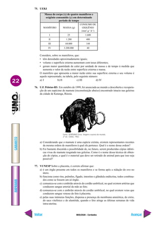 IMPRIMIR
Voltar
GABARITO
Avançar
22
BIOLOGIA - Cordados
75. UERJ
1.600
480
144
40
Massa do corpo (x) de quatro mamíferos e
oxigênio consumido (y) em determinado
período de tempo
MAMÍFERO
25
1.280
64.000
3.200.000
MASSA (g)
CONSUMO DE
OXIGÊNIO
(mm3
.g–1
.h–1
)
I
II
III
IV
Considere, sobre os mamíferos, que:
• têm densidades aproximadamente iguais;
• volume e superfície externa aumentam com taxas diferentes;
• geram maior quantidade de calor por unidade de massa e de tempo à medida que
aumenta o valor da razão entre superfície externa e massa.
O mamífero que apresenta a maior razão entre sua superfície externa e seu volume é
aquele representado, na tabela, pelo seguinte número:
a) I b) II c) III d) IV
76. U.F. Pelotas-RS Em outubro de 1999, foi anunciada ao mundo a descoberta e recupera-
ção de um espécime de mamute (reconstituição abaixo) encontrado intacto nas geleiras
da cidade de Katanga, Rússia.
a) Considerando que o mamute é uma espécie extinta, existem representantes recentes
da mesma ordem de mamíferos à qual ele pertence. Qual é o nome dessa ordem?
b) Foi bastante discutida a possibilidade de, no futuro, serem produzidas cópias idênti-
cas vivas do mamute resgatado nas geleiras. Como é o nome dessa técnica de obten-
ção de cópias, e qual é o material que deve ser retirado do animal para que isso seja
possível?
77. VUNESP Sobre a placenta, é correto afirmar que:
a) é um órgão presente em todos os mamíferos e se forma após a nidação do ovo no
útero.
b) funciona como rins, pulmões, fígado, intestino e glândula endócrina, todos combina-
dos como se fossem um só órgão.
c) comunica-se com o embrião através do cordão umbilical, no qual existem artérias que
conduzem sangue arterial da mãe ao feto.
d) comunica-se com o embrião através do cordão umbilical, no qual existem veias que
conduzem sangue venoso do feto à placenta.
e) pelas suas inúmeras funções, dispensa a presença da membrana amniótica, do cório,
do saco vitelínico e do alantóide, quando o feto atinge as últimas semanas de vida
intra-uterina.
Fonte: VERÍSSIMO Érico. Viagem a aurora do mundo,
2ª ed., Globo, 1962.
 