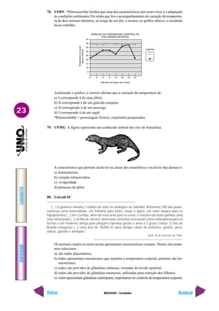 IMPRIMIR
Voltar
GABARITO
Avançar
23
BIOLOGIA - Cordados
78. UFRN *Ribossomildo lembra que uma das características dos seres vivos é a adaptação
às condições ambientais Ele relata que fez o acompanhamento da variação da temperatu-
ra de dois animais distintos, ao longo de um dia, e mostra, no gráfico abaixo, o resultado
desse trabalho.
Analisando o gráfico, é correto afirmar que a variação da temperatura de:
a) I corresponde à de uma jibóia
b) II corresponde à de um galo-de-campina.
c) II corresponde à de um morcego
d) I corresponde à de um sagüi
*Ribossomildo = personagem fictício, experiente pesquisador.
79. UFMG A figura representa um conhecido animal dos rios da Amazônia.
A característica que permite incluí-lo na classe dos mamíferos e excluí-lo das demais é:
a) homeotermia
b) coração tetracavitário
c) viviparidade
d) presença de pêlos
80. Univali-SC
“(...) o governo investiu 1 milhão de reais no zoológico de Salvador. Reformou 705 das jaulas,
construiu uma maternidade, um felinário para leões, onças e tigres, um novo espaço para os
hipopótamos (...) em Curitiba, além da nova área para os ursos, o macaco-da-noite ganhou uma
casa climatizada (...) no Rio de Janeiro, silenciosos carrinhos funcionam como ambulância para os
bichos e um moderno abrigo para pingüins reproduz grutas e areia a 5 graus Celsius. O zôo de
Brasília inaugurou (...) uma área de 35000 m2
para abrigar casais de elefantes, girafas, gnus,
zebras, gazelas e antílopes.”
VEJA, 30 de setembro de 1998.
Os animais citados no texto acima apresentam características comuns. Dentre elas pode-
mos relacionar.:
a) são todos placentários;
b) todos apresentam mecanismos que mantêm a temperatura corporal, portanto são ho-
meotermos;
c) todos são providos de glândulas sebáceas, oriundas do tecido epitelial;
d) todos são providos de glândulas mamarias, utilizadas para nutrição dos filhotes;
e) todos apresentam glândulas sudoríparas, importantes no controle da temperatura corporal.
 