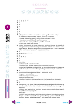 IMPRIMIR
Voltar Avançar
1
BIOLOGIA - Cordados
C O R D A D O S
1. V – F – F – V – V
2. a
3. d
4. a
5. e
6. c
7. d
8. a
9. a) Os problemas osmóticos são um influxo de íons e perda osmótica de água.
b) As estratégias disponíveis para os peixes ósseos são as seguintes:
• Redução no gradiente osmótico entre os fluídos corporais e o meio;
• Alteração na permeabilidade da superfície corporal;
• Transporte ativo de íons para dentro e para fora do animal;
• Alteração na taxa do fluxo de urina.
10. A curva B corresponde ao animal endotérmico, que possui sistemas de regulação da
termogênese, nos quais à medida em que a temperatura ambiente sobe, diminui o consu-
mo de oxigênio. Já o animal ectotérmico é representado pela curva A, onde a taxa meta-
bólica é diretamente proporcional à temperatura ambiente.
11. b
12. V – F – V – F – V – F – V
13. d
14. V – F – V – F
15. a
16. e
17. a) assinalar:
(x) diminuição da contração muscular.
(x) diminuição da liberação de acetilcolina pela terminação nervosa.
b) Como há o bloqueio do impulso nervoso em nervos motores, não ocorre liberação de
acetilcolina na placa neuromuscular o que inibe, portanto, a contração do músculo.
18. a
19. a) notocorda, fendas branquias na faringe e tubo nervoso dorsal.
b) agnatos = sem mandíbulas
condrícties = esqueleto cartilaginoso
osteícties = esqueleto ósseo
c) anfíbios (Amphibia), répteis (Reptilia), aves (Aves) e mamíferos (Mammalia).
20. e
21. b
22. a) Cobra cega é um anfíbio ápode; carrapatos são artrópodes aracnídeos; golfinhos são
mamíferos; tubarões são peixes cartilaginosos (condricties) e, finalmente, morcegos são
mamíferos.
b) Há dois pares de animais que constituem exemplos de convergência adaptativa: golfi-
nho e tubarão e morcego e gavião.
Justificativa:
Golfinho e tubarão são de classes diferentes, porém possuem os seus organismos adapta-
dos para a natação e ocupação do meio aquático. Morcego e gavião, também de classes
diferentes, possuem suas adaptações para o vôo e ocupação do ambiente aéreo.
B IO L O GIA
G
A
B
A
R
IT
O
 