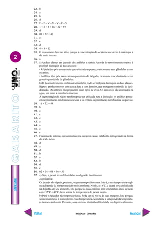 IMPRIMIR
Voltar Avançar
2
BIOLOGIA - Cordados
23. b
24. a
25. b
26. d
27. F – F – V – V – V – F – V
28. 1 + 2 + 8 + 16 + 32 = 59
29. d
30. 08 + 32 = 40
31. e
32. e
33. d
34. 4 + 8 = 12
35. O mecanismo deve ser ativo porque a concentração de sal do meio externo é maior que a
do meio interno.
36. a
37. a) As duas classes em questão são: anfíbios e répteis. Através do revestimento corporal é
possível distinguir as duas classes:
• Répteis têm pele com estrato queratinizado espesso, praticamente sem glândulas e com
escamas;
• Anfíbios têm pele com estrato queratinizado delgado, ricamente vascularizada e com
grande quantidade de glândulas.
b) O desenvolvimento embrionário também pode ser útil para distinguir as duas classes.
Répteis produzem ovos com casca dura e com âmnion, que protegem o embrião da desi-
dratação. Os anfíbios não produzem esses tipos de ovos. Os seus ovos são colocados na
água, em meio a envoltório mucoso.
A segmentação do zigoto também pode ser utilizada para a distinção: os anfíbios possu-
em segmentação holoblástica ou total e os répteis, segmentação meroblástica ou parcial.
38. 16 + 32 = 48
39. b
40. a
41. c
42. e
43. a
44. a
45. c
46. c
47. Fecundação interna; ovo aminióta e/ou ovo com casca; catabólito nitrogenado na forma
de ácido úrico.
48. d
49. a
50. d
51. b
52. a
53. b
54. d
55. c
56. 02 + 04 + 08 + 16 = 30
57. a) Sim, o jacaré teria dificuldades na digestão do alimento.
Justificativa:
Os jacarés são répteis, portanto, organismos pecilotermos. Isto é, a sua temperatura orgâ-
nica depende da temperatura do meio ambiente. No rio, a 18°C, o jacaré teria dificuldade
na digestão do seu alimento, isto porque as suas enzimas têm temperatura ideal de ação
entre 35°C e 40°C, bem acima da temperatura do jacaré no rio.
b) Para o pescador não importa o local. Pode ser no rio ou às suas margens. Isto porque,
sendo mamífero, é homeotermo. Sua temperatura é constante e independe da temperatu-
ra do meio ambiente. Portanto, suas enzimas não terão dificuldade em digerir o alimento.
G
A
B
A
R
IT
O
 
