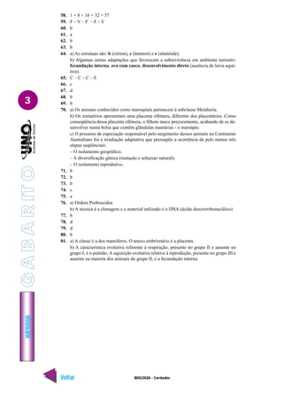 IMPRIMIR
Voltar Avançar
3
BIOLOGIA - Cordados
58. 1 + 8 + 16 + 32 = 57
59. F – V – F – F – V
60. b
61. a
62. b
63. b
64. a) As estrutuas são: b (córion), c (âmnion) e e (alantóide).
b) Algumas outras adaptações que favorecem a sobrevivência em ambiente terrestre:
fecundação interna, ovo com casca, desenvolvimento direto (ausência de larva aquá-
tica).
65. C – C – C – E
66. c
67. d
68. b
69. b
70. a) Os animais conhecidos como marsupiais pertencem à subclasse Metaheria.
b) Os metatérios apresentam uma placenta efêmera, diferente dos placentários. Como
conseqüência dessa placenta efêmera, o filhote nasce precocemente, acabando de se de-
senvolver numa bolsa que contêm glândulas mamárias - o marsúpio.
c) O processo de especiação responsável pelo surgimento desses animais no Continente
Australiano foi a irradiação adaptativa que pressupõe a ocorrência de pelo menos três
etapas seqüênciais:
– O isolamento geográfico;
– A diversificação gênica (mutação e seleçnao natural);
– O isolamento reprodutivo.
71. b
72. b
73. b
74. c
75. a
76. a) Ordem Proboscidea
b) A técnica é a clonagem e o material utilizado é o DNA (ácido desoxirribonucléico)
77. b
78. d
79. d
80. b
81. a) A classe é a dos mamíferos. O anexo embrionário é a placenta.
b) A característica evolutiva referente à respiração, presente no grupo II e ausente no
grupo I, é o pulmão. A aquisição evolutiva relativa à reprodução, presente no grupo III e
ausente na maioria dos animais do grupo II, é a fecundação interna.
G
A
B
A
R
IT
O
 