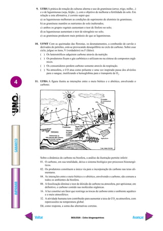 BIOLOGIA - Ciclos biogoequímicos
IMPRIMIR
Voltar
GABARITO
Avançar
4
9. UFRS A prática de rotação de culturas alterna o uso de gramíneas (arroz, trigo, milho...)
e o de leguminosas (soja, feijão...), com o objetivo de melhorar a fertilidade do solo. Em
relação a esta afirmativa, é correto supor que:
a) as leguminosas melhoram as condições de suprimento de alumínio às gramíneas;
b) as gramíneas mantêm os nutrientes do solo inalterados;
c) ambos os grupos vegetais aumentam o teor de fósforo no solo;
d) as leguminosas aumentam o teor de nitrogênio no solo;
e) as gramíneas produzem mais potássio do que as leguminosas.
10. UFMT Com as queimadas das florestas, os desmatamentos, a combustão de carvão e
derivados do petróleo, está-se provocando desequilíbrio no ciclo do carbono. Sobre esse
ciclo, julgue os itens, V (verdadeiro) ou F (falso).
( ) Os heterotróficos adquirem carbono através da nutrição.
( ) Os produtores fixam o gás carbônico e utilizam-no na síntese de compostos orgâ-
nicos.
( ) Os consumidores perdem carbono somente através da respiração.
( ) Na atmosfera, o CO atua como poluente e uma vez inspirado passa dos alvéolos
para o sangue, inutilizando a hemoglobina para o transporte de O2
.
11. UFBA A figura ilustra as interações entre o meio biótico e o abiótico, envolvendo o
carbono.
Sobre a dinâmica do carbono na biosfera, a análise da ilustração permite inferir:
01. O carbono, em sua totalidade, deixa o sistema biológico por processos bioenergé-
ticos.
02. Os produtores constituem a única via para a incorporação do carbono nas teias ali-
mentares.
04. As interações entre o meio biótico e o abiótico, envolvendo o carbono, são comuns a
todos os ambientes da biosfera.
08. A fossilização diminui o teor de dióxido de carbono na atmosfera, por aprisionar, em
definitivo, o carbono contido nas moléculas orgânicas.
16. A luz constitui um fator que restringe as trocas de carbono entre o ambiente aquático
e o meio atmosférico.
32. A atividade humana tem contribuído para aumentar a taxa de CO2
na atmosfera, com
repercussões na temperatura global.
Dê, como resposta, a soma das alternativas corretas.
 