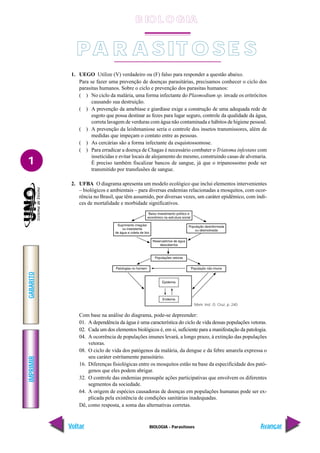 IMPRIMIR
Voltar
GABARITO
Avançar
1
BIOLOGIA - Parasitoses
1. UEGO Utilize (V) verdadeiro ou (F) falso para responder a questão abaixo.
Para se fazer uma prevenção de doenças parasitárias, precisamos conhecer o ciclo dos
parasitas humanos. Sobre o ciclo e prevenção dos parasitas humanos:
( ) No ciclo da malária, uma forma infectante do Plasmodium sp. invade os eritrócitos
causando sua destruição.
( ) A prevenção da amebíase e giardíase exige a construção de uma adequada rede de
esgoto que possa destinar as fezes para lugar seguro, controle da qualidade da água,
correta lavagem de verduras com água não contaminada e hábitos de higiene pessoal.
( ) A prevenção da leishmaniose seria o controle dos insetos transmissores, além de
medidas que impeçam o contato entre as pessoas.
( ) As cercárias são a forma infectante da esquistossomose.
( ) Para erradicar a doença de Chagas é necessário combater o Triatoma infestans com
inseticidas e evitar locais de alojamento do mesmo, construindo casas de alvenaria.
É preciso também fiscalizar bancos de sangue, já que o tripanossomo pode ser
transmitido por transfusões de sangue.
2. UFBA O diagrama apresenta um modelo ecológico que inclui elementos intervenientes
– biológicos e ambientais – para diversas endemias relacionadas a mosquitos, com ocor-
rência no Brasil, que têm assumido, por diversas vezes, um caráter epidêmico, com índi-
ces de mortalidade e morbidade significativos.
Com base na análise do diagrama, pode-se depreender:
01. A dependência da água é uma característica do ciclo de vida dessas populações vetoras.
02. Cada um dos elementos biológicos é, em si, suficiente para a manifestação da patologia.
04. A ocorrência de populações imunes levará, a longo prazo, à extinção das populações
vetoras.
08. O ciclo de vida dos patógenos da malária, da dengue e da febre amarela expressa o
seu caráter estritamente parasitário.
16. Diferenças fisiológicas entre os mosquitos estão na base da especificidade dos pató-
genos que eles podem abrigar.
32. O controle das endemias pressupõe ações participativas que envolvem os diferentes
segmentos da sociedade.
64. A origem de espécies causadoras de doenças em populações humanas pode ser ex-
plicada pela existência de condições sanitárias inadequadas.
Dê, como resposta, a soma das alternativas corretas.
Mem. Inst. O. Cruz, p. 240
PA R A SIT O SE S
B IO L O GIA
 