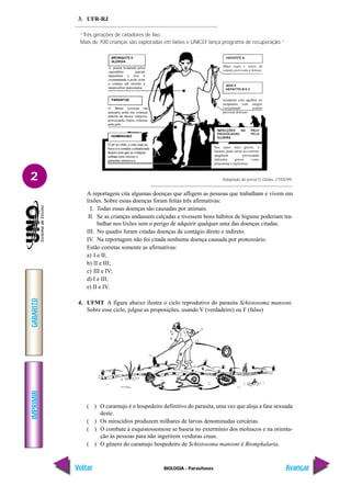 IMPRIMIR
Voltar
GABARITO
Avançar
2
BIOLOGIA - Parasitoses
3. UFR-RJ
“Três gerações de catadores de lixo.
Mais de 700 crianças são exploradas em lixões e UNICEF lança programa de recuperação.”
Adaptado do jornal O Globo, 27/05/99.
A reportagem cita algumas doenças que afligem as pessoas que trabalham e vivem em
lixões. Sobre essas doenças foram feitas três afirmativas:
I. Todas essas doenças são causadas por animais.
II. Se as crianças andassem calçadas e tivessem bons hábitos de higiene poderiam tra-
balhar nos lixões sem o perigo de adquirir qualquer uma das doenças citadas.
III. No quadro foram citadas doenças de contágio direto e indireto.
IV. Na reportagem não foi citada nenhuma doença causada por protozoário.
Estão corretas somente as afirmativas:
a) I e II;
b) II e III;
c) III e IV;
d) I e III;
e) II e IV.
4. UFMT A figura abaixo ilustra o ciclo reprodutivo do parasita Schistosoma mansoni.
Sobre esse ciclo, julgue as proposições, usando V (verdadeiro) ou F (falso)
( ) O caramujo é o hospedeiro definitivo do parasita, uma vez que aloja a fase sexuada
deste.
( ) Os miracídios produzem milhares de larvas denominadas cercárias.
( ) O combate à esquistossomose se baseia no extermínio dos moluscos e na orienta-
ção às pessoas para não ingerirem verduras cruas.
( ) O gênero do caramujo hospedeiro de Schistosoma mansoni é Biomphalaria.
 