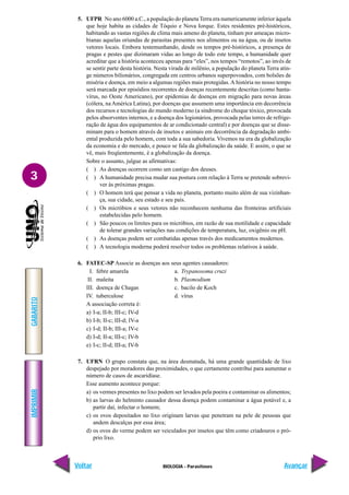 IMPRIMIR
Voltar
GABARITO
Avançar
3
BIOLOGIA - Parasitoses
5. UFPR No ano 6000 a.C., a população do planeta Terra era numericamente inferior àquela
que hoje habita as cidades de Tóquio e Nova Iorque. Estes residentes pré-históricos,
habitando as vastas regiões de clima mais ameno do planeta, tinham por ameaças micro-
bianas aquelas oriundas de parasitas presentes nos alimentos ou na água, ou de insetos
vetores locais. Embora testemunhando, desde os tempos pré-históricos, a presença de
pragas e pestes que dizimaram vidas ao longo de todo este tempo, a humanidade quer
acreditar que a história aconteceu apenas para “eles”, nos tempos “remotos”, ao invés de
se sentir parte desta história. Nesta virada de milênio, a população do planeta Terra atin-
ge números bilionários, congregada em centros urbanos superpovoados, com bolsões de
miséria e doença, em meio a algumas regiões mais protegidas.A história no nosso tempo
será marcada por episódios recorrentes de doenças recentemente descritas (como hanta-
vírus, no Oeste Americano), por epidemias de doenças em migração para novas áreas
(cólera, naAmérica Latina), por doenças que assumem uma importância em decorrência
dos recursos e tecnologias do mundo moderno (a síndrome do choque tóxico, provocada
pelos absorventes internos, e a doença dos legionários, provocada pelas torres de refrige-
ração de água dos equipamentos de ar condicionado central) e por doenças que se disse-
minam para o homem através de insetos e animais em decorrência da degradação ambi-
ental produzida pelo homem, com toda a sua sabedoria. Vivemos na era da globalização
da economia e do mercado, e pouco se fala da globalização da saúde. E assim, o que se
vê, mais freqüentemente, é a globalização da doença.
Sobre o assunto, julgue as afirmativas:
( ) As doenças ocorrem como um castigo dos deuses.
( ) A humanidade precisa mudar sua postura com relação à Terra se pretende sobrevi-
ver às próximas pragas.
( ) O homem terá que pensar a vida no planeta, portanto muito além de sua vizinhan-
ça, sua cidade, seu estado e seu país.
( ) Os micróbios e seus vetores não reconhecem nenhuma das fronteiras artificiais
estabelecidas pelo homem.
( ) São poucos os limites para os micróbios, em razão de sua motilidade e capacidade
de tolerar grandes variações nas condições de temperatura, luz, oxigênio ou pH.
( ) As doenças podem ser combatidas apenas través dos medicamentos modernos.
( ) A tecnologia moderna poderá resolver todos os problemas relativos à saúde.
6. FATEC-SP Associe as doenças aos seus agentes causadores:
I. febre amarela a. Trypanosoma cruzi
II. maleita b. Plasmodium
III. doença de Chagas c. bacilo de Koch
IV. tuberculose d. vírus
A associação correta é:
a) I-a; II-b; III-c; IV-d
b) I-b; II-c; III-d; IV-a
c) I-d; II-b; III-a; IV-c
d) I-d; II-a; III-c; IV-b
e) I-c; II-d; III-a; IV-b
7. UFRN O grupo constata que, na área desmatada, há uma grande quantidade de lixo
despejado por moradores das proximidades, o que certamente contribui para aumentar o
número de casos de ascaridíase.
Esse aumento acontece porque:
a) os vermes presentes no lixo podem ser levados pela poeira e contaminar os alimentos;
b) as larvas do helminto causador dessa doença podem contaminar a água potável e, a
partir daí, infectar o homem;
c) os ovos depositados no lixo originam larvas que penetram na pele de pessoas que
andem descalças por essa área;
d) os ovos do verme podem ser veiculados por insetos que têm como criadouros o pró-
prio lixo.
 