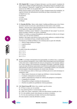 IMPRIMIR
Voltar
GABARITO
Avançar
4
BIOLOGIA - Parasitoses
8. F.M. Itajubá-MG As águas do Sapucaí deixaram o seu leito natural e inundaram de
modo cruel as cidades de Itajubá, Piranguinho e Santa Rita do Sapucaí. Inundações tam-
bém castigaram a Venezuela e cidades do Centro Oeste brasileiro. O mundo acabará
mesmo no ano 2000 e em um grande dilúvio?
Muitas doenças podem ocorrer durante ou após o desaparecimento das inundações. As
seguintes doenças são habitualmente transmitidas por água contaminada, exceto:
a) Hepatite por vírus
b) Disenteria
c) Cólera
d) Febre tifóide
e) Dengue
9. U. Uberaba-MG/Pias Abaixo estão citadas 4 medidas profiláticas para evitar 4 doen-
ças muito comuns no nosso país, especialmente em áreas rurais e mais carentes.
Medida 1:Adicionar cloro à água de preparo de alimentos, deixar frutos e verduras imer-
sos em água com vinagre antes de ingerí-los.
Medida 2: Combater o inseto “barbeiro”, evitar moradias de “pau a pique” ou com con-
dições de abrigar o barbeiro em frestas e rachaduras;
Medida 3: Combate ao caramujo Biomphalaria, não defecação no chão (ou em córregos
e rios) e sim o uso de fossas sanitárias;
Medida 4: Não ingerir carne de boi ou porco mal cozida, melhorar as condições de higi-
ene com a construção de fossas, evitando defecar no chão.
Correlacione as medidas profiláticas com as doenças para as quais são indicadas:
( ) Mal de Chagas (doença de Chagas)
( ) esquistossomose
( ) teníase
( ) cólera
A ordem correta das correlações é:
a) 2, 3, 4 e 1
b) 2, 1, 4 e 3
c) 1, 3, 2 e 4
d) 4, 3, 2 e 1
10. UFPR A sociedade contemporânea tem testemunhado, nos últimos anos, o surgimento
de novas doenças (emergentes), como a AIDS e febres hemorrágicas que são devastantes
e letais, bem como o reaparecimento de outras (re-emergentes), como sarampo, tubercu-
lose, cólera e dengue, até recentemente consideradas controladas e erradicadas. Sabedo-
ra que estes tipos de doenças representam um problema de saúde pública no mundo todo,
especialmente nos países em desenvolvimento, a comunidade científica vem externando
sua preocupação e buscando programas de controle mais eficientes.
É correto afirmar que, dentre os fatores que contribuem para novos surtos de doenças re-
emergentes, estão:
( ) Maior número de pessoas em terapias que debilitam o sistema imunológico.
( ) Condições inadequadas de saneamento básico.
( ) Melhor compreensão da evolução da virulência dos patógenos re-emergentes.
( ) Campanhas de vacinação.
( ) Desequilíbrio ecológico resultante do desmatamento.
( ) Declínio nos padrões de qualidade de vida das populações.
11. U.E. Ponta Grossa-PR Sobre vírus, assinale o que for correto.
01. O Vírus é o único ser vivo acelular.
02. Seu material genético é exclusivamente o RNA.
04. AIDS, raiva, tétano, coqueluche e sífilis são todas doenças causadas por vírus.
08. Os vírus também causam várias doenças aos animais e às plantas.
16. Os vírus não manifestam atividade vital fora da célula hospedeira.
Dê como resposta a soma das alternativas corretas.
 