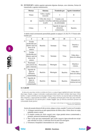 IMPRIMIR
Voltar
GABARITO
Avançar
5
BIOLOGIA - Parasitoses
12. FUVEST-SP A tabela seguinte apresenta algumas doenças, seus sintomas, formas de
transmissão e agentes transmissores:
A tabela estará corretamente preenchida quando os espaços I, II, III, IV e V forem subs-
tituídos por:
Doença
Tétano
III
Cólera
Agente transmissor
II
IV
Bactéria
Tramissão por
I
Contato com
indivíduos portadores
da enfermidade
Ingestão de água ou
alimentos
contaminados
Sintoma
Febre e rigidez
muscular
Febre alta, tosse e
manchas vermelhas
na pele
V
I V
IV
III
II
Feridas
produzidas por
objetos sujos de
terra ou de
esterco
Feridas
produzidas por
objetos sujos de
terra ou de
esterco
Penetração
ativa através da
pele e mucosas
Ingestão de
água ou
alimentos
contaminados
Ingestão de
água ou
alimentos
contaminados
Bactéria
Vírus
Protozoário
Bactéria
Bactéria
Sarampo
Sarampo
Meningite
Meningite
Malária
Vírus
Vírus
Vírus
Bactéria
Bactéria
Diarréia e
vômitos
Febre alta e
dores de cabeça
Diarréia e
vômitos
Febre alta e
dores de cabeça
Alterações do
sistema nervoso
a)
b)
c)
d)
e)
13. UnB-DF
A dona-de-casa deve encher os latões de ferro e a caixa d’água rapidamente para não desper-
diçar água. Depois, a água é estocada e usada para beber, para fazer comida, lavar louça, tomar
banho – e expor a família ao risco de pegar dengue. É isso mesmo: na casa de todas as famílias dos
dois conjuntos, a água parada nos baldes – sem qualquer proteção para evitar que seja contami-
nada – transforma-se em piscina para o Aedes aegypti, que já infectou dezessete pessoas da
comunidade desde janeiro.
Falta água e sobra dengue no Guará II. In: Correio Braziliense.
19/05/99 (com adaptações).
Acerca do assunto desenvolvido no texto, julgue os itens, usando C (certo) ou E (errado).
( ) A dengue caracteriza-se pelo aparecimento de febres altas e fortes dores no corpo,
podendo causar a morte.
( ) O simples contato do Aedes aegypti com a água parada torna-a contaminada e,
portanto, potencial transmissora da dengue.
( ) Para “evitar que seja contaminada” pelo Aedes aegypti a água estocada nos recipi-
ente referidos no texto, é suficiente fervê-la antes da estocagem.
( ) O homem é hospedeiro intermediário do Aedes aegypti.
 