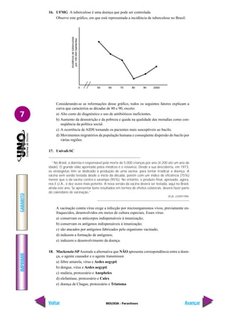 IMPRIMIR
Voltar
GABARITO
Avançar
7
BIOLOGIA - Parasitoses
16. UFMG A tuberculose é uma doença que pode ser controlada.
Observe este gráfico, em que está representada a incidência de tuberculose no Brasil:
Considerando-se as informações desse gráfico, todos os seguintes fatores explicam a
curva que caracteriza as décadas de 80 e 90, exceto:
a) Alto custo do diagnóstico e uso de antibióticos ineficientes.
b) Aumento da desnutrição e da pobreza e queda na qualidade das moradias como con-
seqüência da política social.
c) A ocorrência de AIDS tornando os pacientes mais susceptíveis ao bacilo.
d) Movimentos migratórios da população humana e conseqüente dispersão do bacilo por
várias regiões.
17. Univali-SC
“No Brasil, a diarréia é responsável pela morte de 5.000 crianças por ano (4.200 até um ano de
idade). O grande vilão apontado pelos médicos é o rotavírus. Desde a sua descoberta, em 1973,
os virologistas têm se dedicado à produção de uma vacina, para tentar irradicar a doença. A
vacina vem sendo testada desde o início da década, porém com um índice de eficiência (75%)
menor que o da vacina contra o sarampo (95%). No entanto, o produto final, aprovado, agora,
nos E.U.A., é dez vezes mais potente. A nova versão da vacina deverá ser testada, aqui no Brasil,
ainda este ano. Se apresentar bons resultados em termos de efeitos colaterais, deverá fazer parte
do calendário de vacinação.”
VEJA, 23/09/1998.
A vacinação contra vírus exige a infecção por microorganismos vivos, previamente en-
fraquecidos, desenvolvidos em meios de cultura especiais. Esses vírus:
a) conservam os anticorpos indispensáveis à imunização;
b) conservam os antígenos indispensáveis à imunização;
c) são atacados por antígenos fabricados pelo organismo vacinado;
d) induzem a formação de antígenos;
e) induzem o desenvolvimento da doença.
18. Mackenzie-SPAssinale a alternativa que NÃO apresenta correspondência entre a doen-
ça, o agente causador e o agente transmissor.
a) febre amarela, vírus e Aedes aegypti
b) dengue, vírus e Aedes aegypti
c) malária, protozoário e Anopheles
d) elefantíase, protozoário e Culex
e) doença de Chagas, protozoário e Triatoma
 