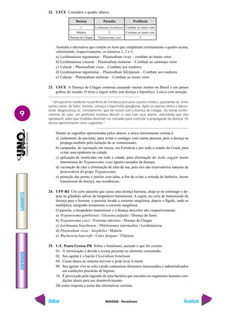 IMPRIMIR
Voltar
GABARITO
Avançar
9
BIOLOGIA - Parasitoses
22. UFCE Considere o quadro abaixo.
Doença
1
Malária
Doença de Chagas
Parasita
Leishmania brasiliensis
2
Trypanosoma cruzi
Profilaxia
Combate ao inseto vetor
Combate ao inseto veto
3
Assinale a alternativa que contém os itens que completam corretamente o quadro acima,
substituindo, respectivamente, os números 1, 2 e 3:
a) Leishmaniose tegumentar – Plasmodium vivax – combate ao inseto vetor.
b) Leishmaniose visceral – Plasmodium malariae – Combate ao caramujo vetor.
c) Calazar – Plasmodium vivax – Combate aos roedores.
d) Leishmaniose tegumentar – Plasmodium falciparum – Combate aos roedores.
e) Calazar – Plasmodium malariae – Combate ao inseto vetor.
23. UFCE A Doença de Chagas continua causando muitas mortes no Brasil e em países
pobres do mundo. O texto a seguir sobre esta doença é hipotético. Leia-o com atenção.
“Um paciente residente na periferia de Fortaleza procurou o posto médico, queixando-se, entre
outras coisas, de febre; anemia, cansaço e hipertrofia ganglionar. Após os exames clínico e labora-
torial, diagnosticou-se, corretamente, que ele estava com a Doença de Chagas. Ao tomar conhe-
cimento do caso, um professor resolveu discutir o caso com seus alunos, solicitando que eles
opinassem sobre que medidas deveriam ser tomadas para controlar a propagação da doença. Os
alunos apresentaram cinco sugestões.”
Dentre as sugestões apresentadas pelos alunos, a única inteiramente correta é:
a) isolamento do paciente, para evitar o contágio com outras pessoas, pois a doença se
propaga também pela inalação do ar contaminado;
b) campanha, de vacinação em massa, em Fortaleza e por todo o estado do Ceará, para
evitar uma epidemia na cidade;
c) aplicação de inseticidas em toda a cidade, para eliminação do Aedis aegypti inseto
transmissor do Trypanosoma cruzi agente causador da doença;
d) vacinação de cães e eliminação de cães de rua, pois eles são reservatórios naturais de
protozoários do grupo Trypanosoma;
e) proteção das portas e janelas com telas, a fim de evitar a entrada do barbeiro, inseto
transmissor da doença, nas residências.
24. UFF-RJ Um certo parasita que causa uma doença humana, aloja-se no estômago e de-
pois na glândula salivar do hospedeiro transmissor. A seguir, no ciclo de transmissão da
doença para o homem, o parasita invade a corrente sangüínea, depois o fígado, onde se
multiplica, atingindo novamente a corrente sangüínea.
O parasita, o hospedeiro transmissor e a doença descritos são, respectivamente:
a) Trypanosoma gambiensis / Glossina palpalis / Doença do Sono
b) Trypanosoma cruzi / Triatoma infestans / Doença de Chagas
c) Leishmania brasiliensis / Phlebotomus intermedius / Leishmaniose
d) Plasmodium vivax / Anopheles / Malária
e) Wuchereria bancrofti / Culex fatigans / Filariose
25. U.E. Ponta Grossa-PR Sobre o botulismo, assinale o que for correto.
01. A intoxicação é devida à toxina presente no alimento consumido.
02. Seu agente é o bacilo Clostridium botulinum.
04. Causa danos ao sistema nervoso e pode levar à morte.
08. Seu agente vive no solo e pode contaminar alimentos manuseados e industrializados
em condições precárias de higiene.
16. É provocado pela ingestão de uma bactéria que encontra no organismo humano con-
dições ideais para seu desenvolvimento.
Dê como resposta a soma das alternativas corretas.
 