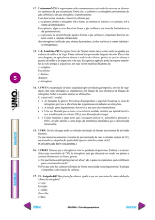 BIOLOGIA - Ciclos biogoequímicos
IMPRIMIR
Voltar
GABARITO
Avançar
5
12. Unimontes-MG Os organismos estão constantemente retirando da natureza os elemen-
tos químicos de que necessitam. Entre eles, o carbono e o nitrogênio, provenientes do
gás carbônico e do gás nitrogênio, respectivamente.
Com base nessa situação, é incorreto afirmar que:
a) as plantas obtêm o nitrogênio sob a forma de amônia ou nitratos e os animais, sob a
forma de aminoácidos;
b) as plantas, algas e certas bactérias fixam o gás carbônico por meio da fotossíntese ou
da quimiossíntese;
c) o processo de desnitrificação ajuda a formar o gás carbônico, importante barreira na-
tural contra a radiação ultravioleta;
d) o nitrogênio é utilizado para síntese de proteínas, ácidos nucléicos e outras substânci-
as nitrogenadas.
13. U.E. Londrina-PR Na região Norte do Paraná muitas áreas estão sendo ocupadas por
culturas de milho e de trigo. Essas culturas têm provocado desgaste do solo. Para evitar
esse desgaste, os agricultores adotam o rodízio de culturas, prática na qual se alterna o
plantio do milho e do trigo com o da soja. Essa prática agrícola pode incorporar nutrien-
tes ao solo porque a soja possui em suas raízes bactérias fixadoras de:
a) oxigênio
b) carbono
c) fósforo
d) cálcio
e) nitrogênio
14. UFMT Na recuperação de áreas degradadas por atividades garimpeiras, através da vege-
tação, têm sido utilizadas as leguminosas em função de sua eficiência na fixação do
nitrogênio. Sobre o assunto, analise as afirmações.
C (certa) ou E (errada).
( ) As bactérias do gênero Rhizobium desempenham o papel de fixadoras no ciclo do
nitrogênio, por isso a eficiência das leguminosas em relação ao nitrogênio.
( ) A relação entre leguminosas e bactérias é um caso de comensalismo.
( ) Uma vez liberado para o meio, o íon nitrito é oxidado também por ação de bactéri-
as e transformado em nitrato (NO3
), sem liberação de energia.
( ) Certas bactérias e algas azuis que conseguem utilizar N2
atmosférico possuem o
DNA circular aderido a uma prega da membrana plasmática que é denominada
mesossoma.
15. UFRN O ciclo da água pode ser afetado em função de fatores decorrentes da atividade
humana.
De que maneira o aumento crescente de pavimentação de ruas e estradas, do teor de CO2
na atmosfera e da poluição particulada (poeira) interfere nesse ciclo?
(Considere cada fator isoladamente.)
16. UFR-RJ Sabe-se que o nitrogênio é vital na produção de proteínas. Embora o ar atmos-
férico seja constituído de 78% de nitrogênio, este gás não pode ser usado por plantas e
animais diretamente na forma gasosa.
a) De que forma o nitrogênio pode ser absorvido e quais os organismos que contribuem
para a sua transformação?
b) Por que uma das culturas utilizadas de forma intercalada é uma leguminosa? Explique
a importância da rotação de culturas.
17. F.I. Anápolis-GO Das plantações abaixo, qual é a que vai necessitar de maior adubação
à base de nitrogênio?
a) soja
b) feijão
c) milho
d) ervilha
e) fava
 