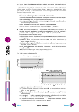 IMPRIMIR
Voltar
GABARITO
Avançar
11
BIOLOGIA - Parasitoses
29. UFMS OtextoabaixoéadaptadodojornalOEstadodeSãoPaulo,de16deoutubrode2000.
(...) Mesmo sem viajar para uma região onde há malária, um passageiro contraiu a doença. Ao
voltar do Líbano, seu vôo fez escala na Costa do Marfim – local de risco para a doença. O passa-
geiro nem saiu do avião (...) A empresa aérea está investigando a possibilidade do passageiro ter
sido contaminado dentro do avião.
O passageiro realmente pode ter se contaminado dentro do avião:
a) se bebeu refrigerante em lata diretamente no recipiente contaminado por urina de rato;
b) se as refeições servidas durante o vôo estivessem estragadas;
c) se o agente etiológico da malária foi disseminado pelo sistema de ar condicionado do
avião e inalado pelo passageiro;
d) pela fala, tosse ou espirro de outro passageiro portador da doença;
e) se um mosquito contaminado entrou na aeronave e picou o passageiro.
30. UFRN *Ribossomildo lembra que o desmatamento indiscriminado e a construção de
moradias bem perto da mata têm implicações na saúde pública. Refere-se, então, a se-
guinte manchete de um jornal da cidade – Surto de calazar lota enfermaria.
O referido surto deve ter ocorrido porque:
a) a proximidade da mata, nessas áreas, permitiu que cães se infectassem quando morde-
ram raposas;
b) habitantes dessas áreas passaram a ter mais contato com insetos transmissores do
agente causador da doença;
c) a alta densidade populacional facilitou a transmissão da doença, de pessoa a pessoa,
através de gotículas de saliva;
d) cães se infectaram muito mais facilmente, transmitindo a doença para crianças, atra-
vés de mordidas.
*Ribossomildo = personagem fictício, experiente pesquisador.
31. UFRN Analise as figuras abaixo:
A opção que apresenta a análise correta é:
a) O aumento súbito do número de casos da doença X, no final do período analisado,
indica um surto epidêmico.
b) A pequena variação no número de casos, na figura 2, sugere que a doença Y foi uma
grande epidemia.
c) As doenças X eY podem ser caracterizadas como surtos endêmicos, pois as variações
observadas se devem às peculiaridades de cada uma delas.
d) O aumento do número de casos das doenças X eY, em diferentes momentos, caracte-
riza endemias, embora isso esteja mais claro na figura 1.
 
