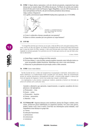 IMPRIMIR
Voltar
GABARITO
Avançar
12
BIOLOGIA - Parasitoses
32. UFRJ A figura abaixo representa o ciclo de vida de um parasito, responsável por uma
doença que no mundo atinge 120 milhões de pessoas. No Brasil, de acordo com estudos
desenvolvidos pelo Centro de Pesquisa Aggeu Magalhães, cerca de 100 mil pessoas, na
área metropolitana do Recife, são provavelmente portadoras dessa doença.
Adap. [online]. Disponível:
www.globo.com/noticias/saude/20000403/4j2krp.htm [capturado em 15/10/2000].
a) Como é conhecida a doença causada por esse parasito?
b) Quais os efeitos causados por esse parasito no corpo humano?
33. UFF-RJ
“O cinegrafista alemão que retornou ao seu país, vindo da África com uma grave doença infec-
ciosa, morreu no dia 6 de agosto. Os médicos do hospital onde ele estava internado informaram
que a causa da morte foi febre amarela, e não uma infecção pelo vírus Ebola, como havia sido
cogitado na semana passada. Foi a primeira vez em 53 anos que ocorreu um caso de febre ama-
rela na Alemanha.”
O Globo, 07/08/99.
a) Especifique o agente etiológico da febre amarela.
b) Na área urbana, o vetor da febre amarela também transmite outra infecção muito co-
mum nas grandes cidades brasileiras. Identifique este vetor e esta outra doença.
c) Mencione os procedimentos de prevenção contra a febre amarela.
34. UFRS Leia o texto abaixo.
No Rio Grande do Sul, o índice de toxoplasmose na população é alarmante, destacando-se as
lesões oftálmicas e as malformações fetais causadas por esta doença. Além da contaminação
através de animais domésticos, principalmente do gato, o homem pode adquirir a doença por
meio da ingestão de lingüiças e carnes mal cozidas que estejam contaminada.
Já a leptospirose é uma zoonose causada por roedores, podendo o homem ser infectado ao
entrar em contato com a urina dos ratos.
Assinale a alternativa que apresenta, respectivamente, os agentes causadores da toxo-
plasmose e da leptospirose.
a) Protozoário – vírus
b) Inseto – verme
c) Protozoário – bactéria
d) Verme – protozoário
e) Bactéria – vírus
35. U.F. Pelotas-RS Algumas doenças como amebíases, doença de Chagas e malária, entre
outras, promovem graves debilitações no organismo humano. Em casos mais graves,
podem, muitas vezes, levar à morte. Com base nas informações acima relatadas, você
enquadraria essas doenças no grupo das:
a) viroses
b) infecções bacterianas
c) protozooses
d) cisticercoses
e) nematoses
LINHARES, S. e GEWANDSZNADJER, F.
Seres vivos: Biologia Hoje. São Paulo,
Ática, 1998, p. 163.
 