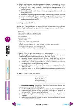 IMPRIMIR
Voltar
GABARITO
Avançar
13
BIOLOGIA - Parasitoses
36. FUVEST-SP Uma pessoa pretende processar um hospital com o argumento de que a doença
de Chagas, da qual é portadora, foi ali adquirida em uma transfusão de sangue. A acusação
a) não procede, pois a doença de Chagas é causada por um verme platelminto que se
adquire em lagoas.
b) não procede, pois a doença de Chagas é causada por um protozoário transmitido pela
picada de mosquitos.
c) não procede, pois a doença de Chagas resulta de uma malformação cardíaca congênita.
d) procede, pois a doença de Chagas é causada por um protozoário que vive no sangue.
e) procede, pois a doença de Chagas é causada por um vírus transmitido por contato
sexual ou por transfusão sangüínea.
Instruções para as questões 37 e 38.
Segue-se um Os Melhores Poemas de Manoel Bandeira, conforme seleção de F. de Assis
Barbosa, 2ª. edição. Alguns de seus versos introduzem, sugestivamente, a questão abaixo:
Pneumotórax
Febre, hemoptise, dispnéia e suores noturnos.
A vida inteira que podia ter sido e que não foi.
Tosse, tosse, tosse.
Mandou chamar o médico:
– Diga trinta e três.
– Trinta e três... trinta e três... trinta e três...
– Respire.
– O senhor tem uma escavação no pulmão esquerdo e o pulmão direito infiltrado.
– Então, doutor, não é possível tentar o pneumotórax?
– Não. A única coisa a fazer é tocar um tango argentino.
37. UFGO Utilize (C) certo ou (E) errado para responder a questão.
Febre, hemoptise, dispnéia e suores noturnos... podem ser sintomas de doenças causa-
das por protozoários ou por bactérias. Conta-se, entre essas doenças,
( ) a malária humana, transmitida por uma bactéria, e que se caracteriza por febre,
tosse e hemoptise, ou seja, hemorragias devido à ruptura de vasos pulmonares.
( ) a tuberculose, causada pelo plasmódio, que penetra nas hemácias, resultando em
um quadro febril, com tremores e muita sudorese.
( ) a toxoplasmose, uma infeção provocada por um protozoário, e que pode manifes-
tar-se por febre.
( ) o tétano, causado por um bacilo, provocando um quadro febril e dores musculares
intensas.
38. UFGO Utilize (C) certo ou (E) errado.
Onde não há cozinhas
pratos por lavar
vigílias, fraldas sujas
coqueluches, sarampos.
“...coqueluches, sarampos” são alterações no bem-estar físico do indivíduo que, nor-
malmente, aparecem na infância. Estas doenças
( ) são transmitidas por vírus e enquadram-se no grupo das que causam desidratação;
( ) comprometem os nódulos linfáticos das virilhas, ao provocar nos indivíduos do
sexo masculino o aumento da produção de urina;
( ) são típicas das regiões úmidas e frias e têm como vetores insetos do gênero Ano-
pheles sp.
( ) podem ser prevenidas pela aplicação de vacinas na primeira fase da vida ou trata-
das com medicamentos adequados.
 