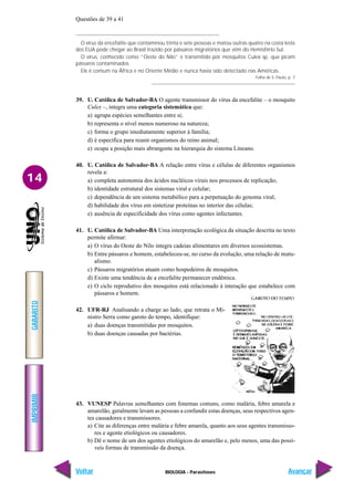 IMPRIMIR
Voltar
GABARITO
Avançar
14
BIOLOGIA - Parasitoses
Questões de 39 a 41
O vírus da encefalite que contaminou trinta e sete pessoas e matou outras quatro na costa leste
dos EUA pode chegar ao Brasil trazido por pássaros migratórios que vêm do Hemisfério Sul.
O vírus, conhecido como “Oeste do Nilo” é transmitido por mosquitos Culex sp, que picam
pássaros contaminados.
Ele é comum na África e no Oriente Médio e nunca havia sido detectado nas Américas.
Folha de S. Paulo, p. 7
39. U. Católica de Salvador-BA O agente transmissor do vírus da encefalite – o mosquito
Culex –, integra uma categoria sistemática que:
a) agrupa espécies semelhantes entre si;
b) representa o nível menos numeroso na natureza;
c) forma o grupo imediatamente superior à família;
d) é específica para reunir organismos do reino animal;
e) ocupa a posição mais abrangente na hierarquia do sistema Lineano.
40. U. Católica de Salvador-BA A relação entre vírus e células de diferentes organismos
revela a:
a) completa autonomia dos ácidos nucléicos virais nos processos de replicação;
b) identidade estrutural dos sistemas viral e celular;
c) dependência de um sistema metabólico para a perpetuação do genoma viral;
d) habilidade dos vírus em sintetizar proteínas no interior das células;
e) ausência de especificidade dos vírus como agentes infectantes.
41. U. Católica de Salvador-BA Uma interpretação ecológica da situação descrita no texto
permite afirmar:
a) O vírus do Oeste do Nilo integra cadeias alimentares em diversos ecossistemas.
b) Entre pássaros e homem, estabeleceu-se, no curso da evolução, uma relação de mutu-
alismo.
c) Pássaros migratórios atuam como hospedeiros de mosquitos.
d) Existe uma tendência de a encefalite permanecer endêmica.
e) O ciclo reprodutivo dos mosquitos está relacionado à interação que estabelece com
pássaros e homem.
42. UFR-RJ Analisando a charge ao lado, que retrata o Mi-
nistro Serra como garoto do tempo, identifique:
a) duas doenças transmitidas por mosquitos.
b) duas doenças causadas por bactérias.
43. VUNESP Palavras semelhantes com fonemas comuns, como malária, febre amarela e
amarelão, geralmente levam as pessoas a confundir estas doenças, seus respectivos agen-
tes causadores e transmissores.
a) Cite as diferenças entre malária e febre amarela, quanto aos seus agentes transmisso-
res e agente etiológicos ou causadores.
b) Dê o nome de um dos agentes etiológicos do amarelão e, pelo menos, uma das possí-
veis formas de transmissão da doença.
 