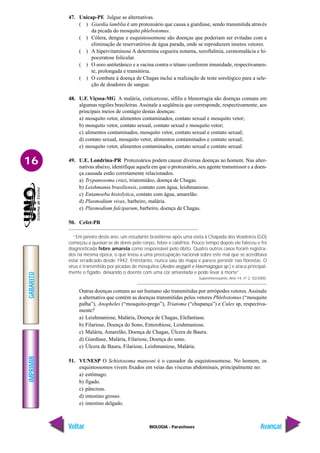 IMPRIMIR
Voltar
GABARITO
Avançar
16
BIOLOGIA - Parasitoses
47. Unicap-PE Julgue as alternativas.
( ) Giardia lamblia é um protozoário que causa a giardiase, sendo transmitida através
da picada do mosquito phlebotomus.
( ) Cólera, dengue e esquistossomose são doenças que poderiam ser evitadas com a
eliminação de reservatórios de água parada, onde se reproduzem insetos vetores.
( ) A hipervitaminose A determina cegueira noturna, xeroftalmia, ceratomalácia e hi-
poceratose folicular.
( ) O soro antitetânico e a vacina contra o tétano conferem imunidade, respectivamen-
te, prolongada e transitória.
( ) O combate à doença de Chagas inclui a realização de teste sorológico para a sele-
ção de doadores de sangue.
48. U.F. Viçosa-MG A malária, cisticercose, sífilis e blenorragia são doenças comuns em
algumas regiões brasileiras. Assinale a seqüência que corresponde, respectivamente, aos
principais meios de contágio destas doenças:
a) mosquito vetor, alimentos contaminados, contato sexual e mosquito vetor;
b) mosquito vetor, contato sexual, contato sexual e mosquito vetor;
c) alimentos contaminados, mosquito vetor, contato sexual e contato sexual;
d) contato sexual, mosquito vetor, alimentos contaminados e contato sexual;
e) mosquito vetor, alimentos contaminados, contato sexual e contato sexual.
49. U.E. Londrina-PR Protozoários podem causar diversas doenças ao homem. Nas alter-
nativas abaixo, identifique aquela em que o protozoário, seu agente transmissor e a doen-
ça causada estão corretamente relacionados.
a) Trypanosoma cruzi, triatomídeo, doença de Chagas.
b) Leishmania brasiliensis, contato com água, leishmaniose.
c) Entamoeba histolytica, contato com água, amarelão.
d) Plasmodium vivax, barbeiro, malária.
e) Plasmodium falciparum, barbeiro, doença de Chagas.
50. Cefet-PR
“Em janeiro deste ano, um estudante brasiliense após uma visita à Chapada dos Veadeiros (GO)
começou a queixar-se de dores pelo corpo, febre e calafrios. Pouco tempo depois ele faleceu e foi
diagnosticada febre amarela como responsável pelo óbito. Quatro outros casos foram registra-
dos na mesma época, o que levou a uma preocupação nacional sobre este mal que se acreditava
estar erradicado desde 1942. Entretanto, nunca saiu do mapa e parece persistir nas florestas. O
vírus é transmitido por picadas de mosquitos (Aedes aegypti e Haemagogus sp.) e ataca principal-
mente o fígado, deixando o doente com uma cor amarelada e pode levar à morte”.
Superinteressante, Ano 14, nº 2, 02/2000.
Outras doenças comuns ao ser humano são transmitidas por artrópodes vetores.Assinale
a alternativa que contém as doenças transmitidas pelos vetores Phlebotomus (“mosquito
palha”), Anopheles (“mosquito-prego”), Triatoma (“chupança”) e Culex sp, respectiva-
mente?
a) Leishmaniose, Malária, Doença de Chagas, Elefantíase.
b) Filariose, Doença do Sono, Enterobiose, Leishmaniose.
c) Malária, Amarelão, Doença de Chagas, Úlcera de Bauru.
d) Giardíase, Malária, Filariose, Doença do sono.
e) Úlcera de Bauru, Filariose, Leishmaniose, Malária.
51. VUNESP O Schistosoma mansoni é o causador da esquistossomose. No homem, os
esquistossomos vivem fixados em veias das vísceras abdominais, principalmente no:
a) estômago.
b) fígado.
c) pâncreas.
d) intestino grosso.
e) intestino delgado.
 