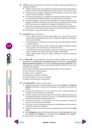 IMPRIMIR
Voltar
GABARITO
Avançar
17
BIOLOGIA - Parasitoses
52. UFMS Assinale a(s) alternativa(s) correta(s) com relação aos parasitas importantes para
a população brasileira.
01. No Brasil, a leishmaniose é uma verminose que apresenta duas formas clínicas básicas:
cutânea e visceral, ambas transmitidas por uma única espécie, o Schistosoma mansoni.
02. A esquistossomose, também conhecida como barriga-d’água, possui como agente
causal um inseto hematófago, o flebótomo.
04. A existência dos parasitas e sua relação com algumas doenças remonta à invenção
do microscópio pelo holandês Antonie van Leeuwenhoek no século XVII.
08. A genética moderna, através da Técnica da Reação em Cadeia da Polimerase (co-
nhecida como PCR) e utilizando-se de outras técnicas, possibilita detectar resíduos
de DNA de parasitos no organismo do hospedeiro infectado há vários anos.
16. As bactérias causadoras de tuberculose e hanseníase (lepra) podem ser diagnostica-
das por técnicas de biologia molecular mesmo em material mumificado ou ósseo.
Dê, como resposta, a soma das alternativas corretas.
53. Unicap-PE Julgue as alternativas.
( ) Couve, espinafre, cenoura, ervilha, tomate, fígado, ovos e leite são fontes de vita-
mina K, que é anti-hemorrágica por atuar na coagulação sangüínea, favorecendo a
síntese de protrombina.
( ) A esquistossomose é uma doença em que o processo de contaminação ou contágio
é do tipo específico.
( ) No ciclo evolutivo da Taenia solium, o homem fará o papel de hospedeiro interme-
diário, quando comer carne de porco com larvas da Taenia.
( ) A ancilostomose é uma das principais verminoses mais presentes na região Nor-
deste; a transmissão da doença não requer hospedeiro intermediário.
( ) Malária, febre amarela, doença de Chagas, amebíase são doenças causadas por
protozoários.
54. U. Alfenas-MG Numa campanha de prevenção iniciada na cidade existe uma grande
preocupação em controlar focos de mosquitos vetores, informar sobre a necessidade de
higiene no preparo de alimentos, assim como evitar defecar em locais impróprios, orien-
tando para que os moradores que não apresentem instalações sanitárias em suas casas,
construam fossas sépticas.
Essas medidas sublinhadas seriam, respectivamente, eficazes na prevenção de:
a) cólera, amarelão e esquistossomose;
b) malária, teníase e elefantíase;
c) leishmaniose, ascaridíase e amarelão;
d) doença de Chagas, cisticercose e lombriga;
e) malária, esquistossomose e leishmaniose.
55. U.E. Maringá-PR Assinale o que for correto.
01. O homem pode ingerir ovos de tênia (pertencente à classe Cestoda do filo Platyhel-
minthes) e desenvolver a cisticercose em músculos ou em órgãos vitais, inclusive no
cérebro.
02. O Ancylostoma duodenale e o Necator americanus são os vermes causadores do
amarelão, cuja fase infectante é um miracídeo.
04. A doença conhecida como úlcera de Bauru ou leishmaniose tegumentar americana é
causada pelo protozoário Leishmania brasiliensis e é transmitida ao homem através
da picada de mosquitos do gênero Phlebotomus.
08. A Entamoeba histolytica e o Plasmodium vivax são os protozoários causadores da
doença do sono e da disenteria amebiana.
16. O Sarcoptes scabiei é uma espécie pertencente à ordem Diptera da Classe Insecta e
é o parasita causador de elefantíase.
32. A dengue e a febre amarela são doenças provocadas por protozoários da classe Spo-
rozoa.
64. São Arthropoda parasitas o bicho-de-pé (classe Insecta, ordem Siphonaptera), o berne
(classe Insecta, ordem Diptera), e os carrapatos (classe Arachnida, ordem Acarina).
Dê como resposta a soma das alternativas corretas.
 
