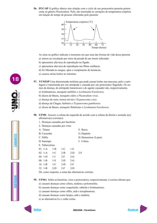 IMPRIMIR
Voltar
GABARITO
Avançar
18
BIOLOGIA - Parasitoses
56. PUC-SP O gráfico abaixo tem relação com o ciclo de um protozoário parasita perten-
cente ao gênero Plasmodium. Nele, são mostradas as variações de temperatura corpórea
em função do tempo de pessoas infectadas pelo parasita:
0 12 24 36 40 60 72
Tempo (horas)
Temperatura corpórea (°C)
37
36
38
39
40
As setas no gráfico indicam o momento em que uma das formas de vida desse parasita
a) entrou na circulação por meio da picada de um inseto infectado.
b) apresentou alta taxa de reprodução no fígado.
c) apresentou alta taxa de reprodução nas fibras cardíacas.
d) foi liberada no sangue, após o rompimento de hemácias.
e) causou sérias lesões no intestino.
57. VUNESP Uma determinada moléstia que pode causar lesões nas mucosas, pele e carti-
lagens é transmitida por um artrópode e causada por um protozoário flagelado. Os no-
mes da doença, do artrópode transmissor e do agente causador são, respectivamente,
a) leishmaniose, mosquito anófeles e Leishmania brasiliensis.
b) úlcera de Bauru, mosquito cúlex e Plasmodium vivax.
c) doença do sono, mosca tsé-tsé e Trypanosoma cruzi.
d) doença de Chagas, barbeiro e Trypanosoma gambiensis.
e) úlcera de Bauru, mosquito flebótomo e Leishmania brasiliensis.
58. UFMS Associe a coluna da esquerda de acordo com a coluna da direita e assinale a(s)
afirmativa(s) correta(s).
1. Doenças causadas por bactérias
2. Doenças causadas por vírus
A. Tétano F. Raiva
B. Caxumba G. Hepatite
C. Sífilis H. Hanseníase (Lepra)
D. Sarampo I. Cólera
E. Tuberculose
01. 1-A 1-B 1-C 1-E
02. 1-A 1-C 2-B 2-D 2-F
04. 1-H 1-I 2-F 2-G
08. 1-B 1-E 2-H 2-G
16. 1-B 1-C 2-D 2-F
32. 1-B 2-D 2-F 2-H
Dê, como resposta, a soma das alternativas corretas.
59. UFMA Sobre as bactérias, vírus e protozoários, respectivamente, é correto afirmar que:
a) causam doenças como cólera, malária e poliomielite;
b) causam doenças como coqueluche, rubéola e leishmaniose;
c) causam doenças como sífilis, aids e toxoplasmose;
d) causam doenças como herpes, aids e malária;
e) as alternativas b e c estão certas.
 