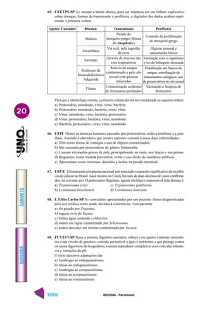 IMPRIMIR
Voltar
GABARITO
Avançar
20
BIOLOGIA - Parasitoses
65. CEETPS-SP Ao montar a tabela abaixo, para ser impressa em um folheto explicativo
sobre doenças, formas de transmissão e profilaxia, o digitador dos dados acabou supri-
mindo a primeira coluna.
Agente Causador Profilaxia
Transmissão
Picada do
mosquito-prego (fêmea
do Anopheles)
Via oral, pela ingestão
de ovos
Através da mucosa das
vias respiratórias
Através de sangue
contaminado e pelo ato
sexual com pessoas
infectadas
Contaminação acidental
de ferimentos profundos
Doença
Controle da proliferação
do mosquito-prego
Higiene pessoal e
saneamento básico
Vacinação com o organismo
vivo de linhagem atenuada
Fiscalização em bancos de
sangue, esterilização de
instrumentos cirúrgicos; uso
de preservativos no ato sexual
Vacinação e limpeza de
ferimentos
Malária
Ascaridíase
Sarampo
Síndrome da
Imunodeficiência
Adquirida
Tétano
Para que a tabela fique correta, a primeira coluna deverá ser completada na seguinte ordem:
a) Protozoário; nemátodo; vírus; vírus; bactéria.
b) Protozoário; nemátodo; bactéria; vírus; vírus.
c) Vírus; nemátodo; vírus; bactéria; protozoário.
d) Vírus; protozoário; bactéria; vírus; nemátodo.
e) Bactéria; protozoário; vírus; vírus; nemátodo.
66. UFPI Dentre as doenças humanas causadas por protozoários, estão a amebiase e a giar-
diase. Assinale a alternativa que mostra aspectos comuns a essas duas enfermidades.
a) Têm como forma de contágio o uso de objetos contaminados.
b) São causadas por protozoários do gênero Entamoeba.
c) Causam ulcerações graves da pele, principalmente no rosto, nos braços e nas pernas.
d) Requerem, como medida preventiva, evitar o uso direto de sanitários públicos.
e) Apresentam como sintomas: diarréias e lesões na parede intestinal.
67. UECE Ultimamente a imprensa nacional tem noticiado o aumento significativo da incidên-
cia de calazar no Brasil.Aqui mesmo no Ceará, há mais de duas dezenas de casos confirma-
dos, no corrente ano. O protozoário flagelado, agente etiológico responsável pela doença é:
a) Trypanosoma cruzi c) Trypanosoma gambiense
b) Leishmania brasiliensis d) Leishmania donovani
68. U.F.São Carlos-SP As convulsões apresentadas por um paciente foram diagnosticadas
pelo seu médico como sendo devidas à cisticercose. Este paciente
a) foi picado por Triatoma.
b) ingeriu ovos de Taenia.
c) bebeu água contendo colibacilos.
d) nadou em lagoa contaminada por Schistosoma.
e) andou descalço em terreno contaminado por Ascaris.
69. FUVEST-SP Boca e sistema digestivo ausentes, cabeça com quatro ventosas muscula-
res e um círculo de ganchos, cutícula permeável a água e nutrientes e que protege contra
os sucos digestivos do hospedeiro, sistema reprodutor completo e ovos com alta tolerân-
cia a variações de pH.
O texto descreve adaptações das
a) lombrigas ao endoparasitismo.
b) tênias ao endoparasitismo.
c) lombrigas ao ectoparasitismo.
d) tênias ao ectoparasitismo.
e) tênias ao comensalismo.
 