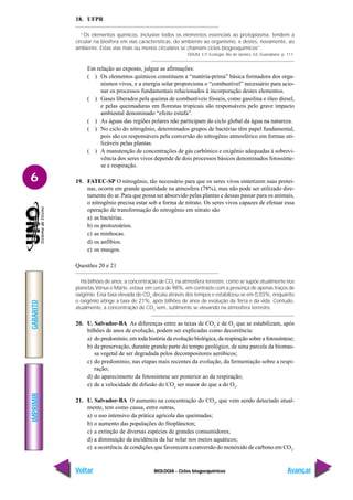 BIOLOGIA - Ciclos biogoequímicos
IMPRIMIR
Voltar
GABARITO
Avançar
6
18. UFPR
“Os elementos químicos, inclusive todos os elementos essenciais ao protoplasma, tendem a
circular na biosfera em vias características, do ambiente ao organismo, e destes, novamente, ao
ambiente. Estas vias mais ou menos circulares se chamam ciclos biogeoquímicos”.
ODUM, E.P. Ecologia. Rio de Janeiro. Ed. Guanabara. p. 111.
Em relação ao exposto, julgue as afirmações:
( ) Os elementos químicos constituem a “matéria-prima” básica formadora dos orga-
nismos vivos, e a energia solar proporciona o “combustível” necessário para acio-
nar os processos fundamentais relacionados à incorporação destes elementos.
( ) Gases liberados pela queima de combustíveis fósseis, como gasolina e óleo diesel,
e pelas queimaduras em florestas tropicais são responsáveis pelo grave impacto
ambiental denominado “efeito estufa”.
( ) As águas das regiões polares não participam do ciclo global da água na natureza.
( ) No ciclo do nitrogênio, determinados grupos de bactérias têm papel fundamental,
pois são os responsáveis pela conversão do nitrogênio atmosférico em formas uti-
lizáveis pelas plantas.
( ) A manutenção de concentrações de gás carbônico e oxigênio adequadas à sobrevi-
vência dos seres vivos depende de dois processos básicos denominados fotossínte-
se e respiração.
19. FATEC-SP O nitrogênio, tão necessário para que os seres vivos sintetizem suas proteí-
nas, ocorre em grande quantidade na atmosfera (78%), mas não pode ser utilizado dire-
tamente do ar. Para que possa ser absorvido pelas plantas e dessas passar para os animais,
o nitrogênio precisa estar sob a forma de nitrato. Os seres vivos capazes de efetuar essa
operação de transformação do nitrogênio em nitrato são
a) as bactérias.
b) os protozoários.
c) as minhocas.
d) os anfíbios.
e) os musgos.
Questões 20 e 21
Há bilhões de anos, a concentração de CO2
na atmosfera terrestre, como se supõe atualmente nos
planetas Vênus e Marte, estava em cerca de 98%, em contraste com a presença de apenas traços de
oxigênio. Essa taxa elevada do CO2
decaiu através dos tempos e estabilizou-se em 0,03%, enquanto
o oxigênio atinge a taxa de 21%, após bilhões de anos de evolução da Terra e da vida. Contudo,
atualmente, a concentração de CO2
vem, sutilmente se elevando na atmosfera terrestre.
20. U. Salvador-BA As diferenças entre as taxas de CO2
e de O2
que se estabilizam, após
bilhões de anos de evolução, podem ser explicadas como decorrência:
a) do predomínio, em toda história da evolução biológica, da respiração sobre a fotossíntese;
b) da preservação, durante grande parte do tempo geológico, de uma parcela da biomas-
sa vegetal de ser degradada pelos decompositores aeróbicos;
c) do predomínio, nas etapas mais recentes da evolução, da fermentação sobre a respi-
ração;
d) do aparecimento da fotossíntese ser posterior ao da respiração;
e) de a velocidade de difusão do CO2
ser maior do que a do O2
.
21. U. Salvador-BA O aumento na concentração do CO2
, que vem sendo detectado atual-
mente, tem como causa, entre outras,
a) o uso intensivo da prática agrícola das queimadas;
b) o aumento das populações do fitoplâncton;
c) a extinção de diversas espécies de grandes consumidores;
d) a diminuição da incidência da luz solar nos meios aquáticos;
e) a ocorrência de condições que favorecem a conversão do monóxido de carbono em CO2
.
 