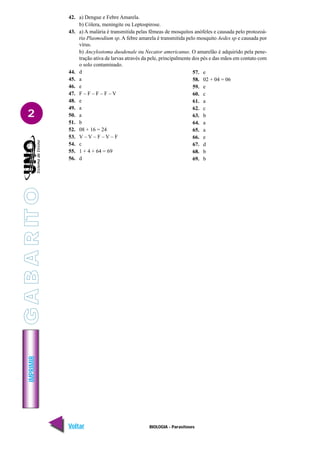 IMPRIMIR
Voltar Avançar
2
BIOLOGIA - Parasitoses
42. a) Dengue e Febre Amarela.
b) Cólera, meningite ou Leptospirose.
43. a) A malária é transmitida pelas fêmeas de mosquitos anófeles e causada pelo protozoá-
rio Plasmodium sp. A febre amarela é transmitida pelo mosquito Aedes sp e causada por
vírus.
b) Ancylostoma duodenale ou Necator americanus. O amarelão é adquirido pela pene-
tração ativa de larvas através da pele, principalmente dos pés e das mãos em contato com
o solo contaminado.
44. d
45. a
46. e
47. F – F – F – F – V
48. e
49. a
50. a
51. b
52. 08 + 16 = 24
53. V – V – F – V – F
54. c
55. 1 + 4 + 64 = 69
56. d
57. e
58. 02 + 04 = 06
59. e
60. c
61. a
62. c
63. b
64. a
65. a
66. e
67. d
68. b
69. b
G
A
B
A
R
IT
O
 