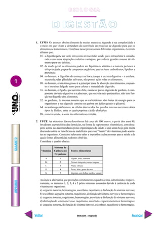 IMPRIMIR
Voltar
GABARITO
Avançar
1
BIOLOGIA - Digestão
1. UFMS Os animais obtêm alimento de muitas maneiras, segundo a sua complexidade e
o meio em que vivem e dependem da ocorrência do processo de digestão para que os
alimentos se tornem úteis. Com base nesse processo nos diferentes organismos, é correto
afirmar que:
01. a digestão pode ser tanto intra como extracelular, sendo que a intracelular é conside-
rada como uma adaptação evolutiva vantajosa, por reduzir grandes massas de ali-
mento para uso celular;
02. de modo geral, os alimentos podem ser líquidos ou sólidos e a maioria pertence a
três principais grupos de compostos orgânicos, que incluem carboidratos, lipídeos e
proteínas;
04. no homem, a digestão não começa na boca porque a enzima digestiva – a amilase,
secretada pelas glândulas salivares, não possui ação sobre os alimentos;
08. no homem, o intestino grosso é a principal zona de absorção dos alimentos, enquan-
to o intestino delgado serve para coletar o material não digerido;
16. no homem, o fígado, que secreta a bile, essencial para a digestão de gordura, é com-
ponente do trato digestivo e o pâncreas, que secreta suco pancreático, não tem fun-
ção na digestão dos alimentos;
32. as gorduras, da mesma maneira que os carboidratos, são fontes de energia para os
organismos e sua digestão consiste na quebra em ácidos graxos e glicerol;
64. no estômago do homem, as células dos tecidos das paredes internas secretam vários
tipos de fluídos, entre os quais pepsina e ácido clorídrico.
Dê, como resposta, a soma das alternativas corretas.
2. UFCE As vitaminas foram descobertas há cerca de 100 anos e, a partir dos anos 80,
invadiram as prateleiras das farmácias, na forma de suplementos vitamínicos, com dosa-
gens acima das recomendadas pelas organizações de saúde, o que ainda hoje gera muita
discussão sobre os benefícios ou malefícios que esse “banho” de vitaminas pode acarre-
tar ao organismo. Contudo é relevante saber a importância das mesmas para a saúde e de
quais fontes alimentícias podemos obtê-las.
Considere o quadro abaixo.
Assinale a alternativa que preenche corretamente o quadro acima, substituindo, respecti-
vamente, os números 1, 2, 3, 4 e 5 pelos sintomas causados devido à carência de cada
vitamina no organismo.
a) cegueira noturna, hemorragias, escorbuto, raquitismo e disfunção do sistema nervoso;
b) escorbuto; cegueira noturna, raquitismo, disfunção do sistema nervoso e hemorragias;
c) cegueira noturna, raquitismo, hemorragias, escorbuto e disfunção do sistema nervoso;
d) disfunção do sistema nervoso, raquitismo, escorbuto, cegueira noturna e hemorragias;
e) cegueira noturna, disfunção do sistema nervoso, escorbuto, raquitismo e hemorragias.
Vitamina
A
B1
C
D
K
Sintoma da
Carência no
Organismo
1
2
3
4
5
Fontes Alimentares
Fígado, leite, cenoura
Cereais integrais, carnes magras
Frutas cítricas
Peixe, leite, gema de ovo
Vegetais com folhas verdes, tomate
D IG E STÃ O
B IO L O GIA
 