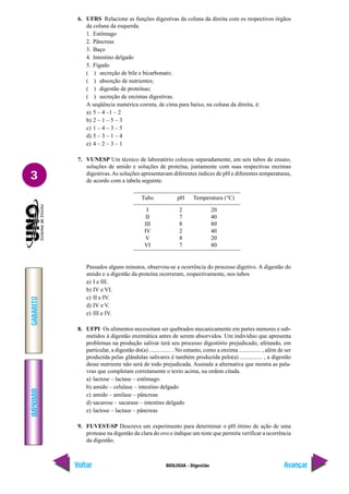 IMPRIMIR
Voltar
GABARITO
Avançar
3
BIOLOGIA - Digestão
6. UFRS Relacione as funções digestivas da coluna da direita com os respectivos órgãos
da coluna da esquerda.
1. Estômago
2. Pâncreas
3. Baço
4. Intestino delgado
5. Fígado
( ) secreção de bile e bicarbonato;
( ) absorção de nutrientes;
( ) digestão de proteínas;
( ) secreção de enzimas digestivas.
A seqüência numérica correta, de cima para baixo, na coluna da direita, é:
a) 5 – 4 –1 – 2
b) 2 – 1 – 5 – 3
c) 1 – 4 – 3 – 5
d) 5 – 3 – 1 – 4
e) 4 – 2 – 3 – 1
7. VUNESP Um técnico de laboratório colocou separadamente, em seis tubos de ensaio,
soluções de amido e soluções de proteína, juntamente com suas respectivas enzimas
digestivas.As soluções apresentavam diferentes índices de pH e diferentes temperaturas,
de acordo com a tabela seguinte.
Passados alguns minutos, observou-se a ocorrência do processo digetivo. A digestão do
amido e a digestão da proteína ocorreram, respectivamente, nos tubos
a) I e III.
b) IV e VI.
c) II e IV.
d) IV e V.
e) III e IV.
8. UFPI Os alimentos necessitam ser quebrados mecanicamente em partes menores e sub-
metidos à digestão enzimática antes de serem absorvidos. Um indivíduo que apresenta
problemas na produção salivar terá seu processo digestório prejudicado, afetando, em
particular, a digestão do(a) ............... . No entanto, como a enzima ............... , além de ser
produzida pelas glândulas salivares é também produzida pelo(a) ............... , a digestão
desse nutriente não será de todo prejudicada. Assinale a alternativa que mostra as pala-
vras que completam corretamente o texto acima, na ordem citada.
a) lactose – lactase – estômago
b) amido – celulase – intestino delgado
c) amido – amilase – pâncreas
d) sacarose – sacarase – intestino delgado
e) lactose – lactase – pâncreas
9. FUVEST-SP Descreva um experimento para determinar o pH ótimo de ação de uma
protease na digestão da clara do ovo e indique um teste que permita verificar a ocorrência
da digestão.
Tubo pH Temperatura (°C)
I 2 20
II 7 40
III 8 80
IV 2 40
V 8 20
VI 7 80
 