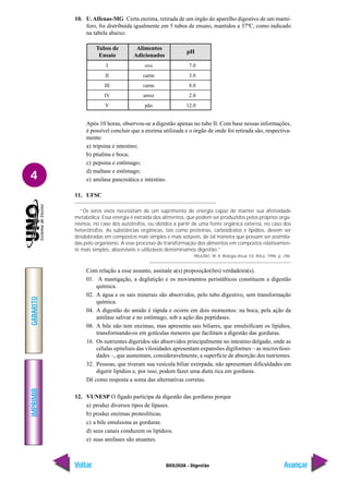 IMPRIMIR
Voltar
GABARITO
Avançar
4
BIOLOGIA - Digestão
10. U. Alfenas-MG Certa enzima, retirada de um órgão do aparelho digestivo de um mamí-
fero, foi distribuída igualmente em 5 tubos de ensaio, mantidos a 37ºC, como indicado
na tabela abaixo:
7.0
3.0
8.0
2.0
12.0
ovo
carne
carne
arroz
pão
I
II
III
IV
V
Tubos de
Ensaio
Alimentos
Adicionados
pH
Após 10 horas, observou-se a digestão apenas no tubo II. Com base nessas informações,
é possível concluir que a enzima utilizada e o órgão de onde foi retirada são, respectiva-
mente:
a) tripsina e intestino;
b) ptialina e boca;
c) pepsina e estômago;
d) maltase e estômago;
e) amilase pancreática e intestino.
11. UFSC
“Os seres vivos necessitam de um suprimento de energia capaz de manter sua afetividade
metabólica. Essa energia é extraída dos alimentos, que podem ser produzidos pelos próprios orga-
nismos, no caso dos autótrofos, ou obtidos a partir de uma fonte orgânica externa, no caso dos
heterótrofos. As substâncias orgânicas, tais como proteínas, carboidratos e lipídios, devem ser
desdobradas em compostos mais simples e mais solúveis, de tal maneira que possam ser assimila-
das pelo organismo. A esse processo de transformação dos alimentos em compostos relativamen-
te mais simples, absorvíveis e utilizáveis denominamos digestão.”
PAULINO, W. R. Biologia Atual. Ed. Ática, 1996. p. 296.
Com relação a esse assunto, assinale a(s) proposição(ões) verdadeira(s).
01. A mastigação, a deglutição e os movimentos peristálticos constituem a digestão
química.
02. A água e os sais minerais são absorvidos, pelo tubo digestivo, sem transformação
química.
04. A digestão do amido é rápida e ocorre em dois momentos: na boca, pela ação da
amilase salivar e no estômago, sob a ação das peptidases.
08. A bile não tem enzimas, mas apresenta sais biliares, que emulsificam os lipídios,
transformando-os em gotículas menores que facilitam a digestão das gorduras.
16. Os nutrientes digeridos são absorvidos principalmente no intestino delgado, onde as
células epiteliais das vilosidades apresentam expansões digiformes – as microvilosi-
dades –, que aumentam, consideravelmente, a superfície de absorção dos nutrientes.
32. Pessoas, que tiveram sua vesícula biliar extirpada, não apresentam dificuldades em
digerir lipídios e, por isso, podem fazer uma dieta rica em gorduras.
Dê como resposta a soma das alternativas corretas.
12. VUNESP O fígado participa da digestão das gorduras porque
a) produz diversos tipos de lipases.
b) produz enzimas proteolíticas.
c) a bile emulsiona as gorduras.
d) seus canais conduzem os lipídeos.
e) suas amilases são atuantes.
 