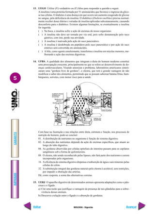IMPRIMIR
Voltar
GABARITO
Avançar
5
BIOLOGIA - Digestão
13. UEGO Utilize (V) verdadeiro ou (F) falso para responder a questão a seguir.
A insulina é uma proteína formada por 51 aminoácidos que favorece o ingresso da glico-
se nas células. O diabetes é uma doença em que ocorre um aumento exagerado de glicose
no sangue, pela deficiência da insulina. O diabético (Diabetes mellitus) precisa normal-
mente receber doses diárias e variadas de insulina aplicadas subcutaneamente, causando
desconforto para o diabético. Existem algumas limitações, se eventualmente a insulina
for ingerida.
( ) Na boca, a insulina sofre a ação de enzimas do nosso organismo.
( ) A insulina não deve ser tomada por via oral, pois sofre desnaturação pelo suco
gástrico, com isto, perde sua atividade.
( ) A insulina é inativada pela ação do suco pancreático.
( ) A insulina é desdobrada em peptídeos pelo suco pancreático e por ação do suco
entérico será convertida em aminoácidos.
( ) A bile, como agente emulsionante, transforma a insulina em micelas menores, me-
lhorando a ação das enzimas digestivas.
14. UFBA A qualidade dos alimentos que integram a dieta do homem moderno constitui
uma preocupação crescente, principalmente no que se refere ao desenvolvimento de do-
enças cardiovasculares. Visando amenizar o problema, laboratórios americanos sinteti-
zaram uma “gordura livre de gordura”, o olestra, que tem a grande vantagem de não
modificar o sabor dos alimentos, permitindo que se possam saborear batatas fritas, ham-
búrgueres, sorvetes, com menor risco para a saúde.
Com base na ilustração e nas relações entre dieta, estrutura e função, nos processos de
nutrição do homem, pode-se concluir:
01. A distribuição de nutrientes no organismo é função do sistema digestivo.
02. A absorção dos nutrientes depende da ação de enzimas específicas, que atuam ao
longo do tubo digestivo.
04. As gorduras absorvidas por células epiteliais do intestino passam para os capilares
sangüíneos sob a forma de quilomícrons.
08. O olestra, não sendo reconhecido pelas lipases, não fará parte dos nutrientes a serem
incorporados pelo organismo.
16. A eficiência do sistema digestivo dispensa a reabsorção de água e sais minerais pelas
células do cólon.
32. A substituição integral das gorduras naturais pelo olestra é aceitável, sem restrições,
por impedir a obstrução das artérias.
Dê, como resposta, a soma das alternativas corretas.
15. UERJ O aparelho digestivo de determinados animais apresenta adaptações como o pân-
creas e o fígado.
a) Cite uma razão que justifique a vantagem da presença de tais glândulas para a sobre-
vivência desses animais.
b) Descreva a relação entre o fígado e a absorção de gorduras.
 