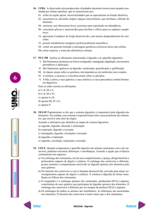IMPRIMIR
Voltar
GABARITO
Avançar
6
BIOLOGIA - Digestão
16. UFBA A observação microscópica das vilosidades intestinais mostra uma camada cons-
tituída por células epiteliais, que se caracterizam por:
01. exibir na região apical, microvilosidades que as especializam na função absortiva;
02. associarem-se, deixando amplos espaços intercelulares, que facilitam a difusão do
alimento;
04. sintetizar, nos ribossomos livres, proteínas para exportação em abundância;
08. concentrar glicose e aminoácidos para facilitar o efluxo para os capilares sangüí-
neos;
16. apresentar Complexo de Golgi desenvolvido, com intenso desprendimento de vesí-
culas;
32. possuir metabolismo energético preferencialmente anaeróbico;
64. conter um genoma limitado a mensagens genéticas exclusivas desse tipo celular.
Dê, como resposta, a soma das alternativas corretas.
17. PUC-PR Analise as afirmações relacionadas à digestão e ao aparelho digestório.
I. São fenômenos mecânicos ou físicos na digestão: mastigação, deglutição, movimentos
peristálticos e defecação.
II. São fenômenos químicos na digestão: insalivação, quimificação e quilificação.
III. As lipases atuam sobre as gorduras, decompondo-as em moléculas mais simples.
IV. A amilase, a sacarase e a invertina atuam sobre os glicídios.
V. A bile, a saliva, o suco gástrico, o suco entérico e o suco pancreático contêm fermen-
tos digestivos.
Está ou estão corretas as afirmações:
a) I, II, III e V;
b) I, II, III e IV;
c) apenas I e II;
d) apenas III, IV e V;
e) apenas V.
18. FEI-SP Popularmente se diz que o sistema digestório é responsável pela digestão dos
alimentos. Na verdade, esse sistema é responsável por todo o processamento dos alimen-
tos, que envolve uma série de etapas.
Assinale a alternativa que identifica as etapas do sistema digestório:
a) ingestão, digestão, absorção e eliminação
b) respiração, digestão e excreção
c) mastigação, digestão, circulação e excreção
d) ingestão e respiração
e) ingestão, circulação, respiração e excreção
19. UECE Quando comparamos o aparelho digestivo de animais ruminantes com o de car-
nívoros, podemos encontrar diferenças e semelhanças. Assinale a opção que evidencia
corretamente tais aspectos:
a) No estômago dos ruminantes, um de seus compartimentos, a pança, abriga bactérias e
protozoários capazes de digerir a celulose. O estômago dos carnívoros é diferente,
possui somente o compartimento envolvido na digestão química dos alimentos pelo
suco gástrico.
b) No intestino dos carnívoros o ceco é bastante desenvolvido, servindo para alojar mi-
croorganismos capazes de digerir a celulose. A celulose é digerida de forma seme-
lhante no folhoso dos ruminantes.
c) O coagulador é o estômago químico dos ruminantes, produzindo HC(l) e pepsina,
constituintes do suco gástrico que participam da digestão química dos alimentos. O
estômago dos carnívoros é diferente por ser incapaz de produzir HC(l) e pepsina.
d) Os estômagos de ambos os animais são semelhantes. As diferenças são encontradas
nos intestinos. O intestino dos carnívoros é muito maior que o dos ruminantes.
 