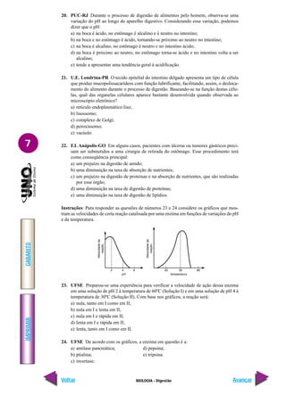 IMPRIMIR
Voltar
GABARITO
Avançar
7
BIOLOGIA - Digestão
20. PUC-RJ Durante o processo de digestão de alimentos pelo homem, observa-se uma
variação do pH ao longo do aparelho digestivo. Considerando essa variação, podemos
dizer que o pH:
a) na boca é ácido, no estômago é alcalino e é neutro no intestino;
b) na boca e no estômago é ácido, tornando-se próximo ao neutro no intestino;
c) na boca é alcalino, no estômago é neutro e no intestino ácido;
d) na boca é próximo ao neutro, no estômago torna-se ácido e no intestino volta a ser
alcalino;
e) tende a apresentar uma tendência geral à acidificação.
21. U.E. Londrina-PR O tecido epitelial do intestino delgado apresenta um tipo de célula
que produz mucopolissacarídeos com função lubrificante, facilitando, assim, o desloca-
mento do alimento durante o processo de digestão. Baseando-se na função destas célu-
las, qual das organelas celulares aparece bastante desenvolvida quando observada ao
microscópio eletrônico?
a) retículo endoplasmático liso;
b) lisossomo;
c) complexo de Golgi;
d) peroxíssomo;
e) vacúolo.
22. F.I. Anápolis-GO Em alguns casos, pacientes com úlceras ou tumores gástricos preci-
sam ser submetidos a uma cirurgia de retirada do estômago. Esse procedimento terá
como conseqüência principal:
a) um prejuízo na digestão de amido;
b) uma diminuição na taxa de absorção de nutrientes;
c) um prejuízo na digestão de proteínas e na absorção de nutrientes, que são realizadas
por esse órgão;
d) uma diminuição na taxa de digestão de proteínas;
e) uma diminuição na taxa de digestão de lipídios.
Instruções: Para responder as questões de números 23 e 24 considere os gráficos que mos-
tram as velocidades de certa reação catalisada por uma enzima em funções de variações do pH
e da temperatura.
23. UFSE Preparou-se uma experiência para verificar a velocidade de ação dessa enzima
em uma solução de pH 2 à temperatura de 60ºC (Solução I) e em uma solução de pH 4 à
temperatura de 30ºC (Solução II). Com base nos gráficos, a reação será:
a) nula, tanto em I como em II;
b) nula em I e lenta em II;
c) nula em I e rápida em II;
d) lenta em I e rápida em II;
e) lenta, tanto em I como em II.
24. UFSE De acordo com os gráficos, a enzima em questão é a:
a) amilase pancreática; d) pepsina;
b) ptialina; e) tripsina.
c) invertase;
 