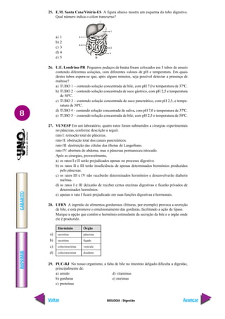 IMPRIMIR
Voltar
GABARITO
Avançar
8
BIOLOGIA - Digestão
25. E.M. Santa Casa/Vitória-ES A figura abaixo mostra um esquema do tubo digestivo.
Qual número indica o cólon transverso?
a) 1
b) 2
c) 3
d) 4
e) 5
26. U.E. Londrina-PR Pequenos pedaços de batata foram colocados em 5 tubos de ensaio
contendo diferentes soluções, com diferentes valores de pH e temperatura. Em quais
destes tubos espera-se que, após alguns minutos, seja possível detectar a presença de
maltose?
a) TUBO 1 – contendo solução concentrada de bile, com pH 7,0 e temperatura de 37ºC.
b) TUBO 2 – contendo solução concentrada de suco gástrico, com pH 2,5 e temperatura
de 50ºC.
c) TUBO 3 – contendo solução concentrada de suco pancreático, com pH 2,5, e tempe-
ratura de 50ºC.
d) TUBO 4 – contendo solução concentrada de saliva, com pH 7,0 e temperatura de 37ºC.
e) TUBO 5 – contendo solução concentrada de bile, com pH 2,5 e temperatura de 50ºC.
27. VUNESP Em um laboratório, quatro ratos foram submetidos a cirurgias experimentais
no pâncreas, conforme descrição a seguir.
rato I: remoção total do pâncreas.
rato II: obstrução total dos canais pancreáticos.
rato III: destruição das células das ilhotas de Langerhans.
rato IV: abertura do abdome, mas o pâncreas permaneceu intocado.
Após as cirurgias, provavelmente,
a) os ratos I e II serão prejudicados apenas no processo digestivo.
b) os ratos II e III terão insuficiência de apenas determinados hormônios produzidos
pelo pâncreas.
c) os ratos III e IV não receberão determinados hormônios e desenvolverão diabetis
melitus.
d) os ratos I e III deixarão de receber certas enzimas digestivas e ficarão privados de
determinados hormônios.
e) apenas o rato I ficará prejudicado em suas funções digestivas e hormonais.
28. UFRN A ingestão de alimentos gordurosos (frituras, por exemplo) provoca a secreção
de bile, e esta promove o emulsionamento das gorduras, facilitando a ação da lipase.
Marque a opção que contém o hormônio estimulante da secreção da bile e o órgão onde
ele é produzido.
a)
b)
c)
d)
29. PUC-RJ No nosso organismo, a falta de bile no intestino delgado dificulta a digestão,
principalmente de:
a) amido d) vitaminas
b) gorduras e) enzimas
c) proteínas
Hormônio
secretina
secretina
colecistocinina
colecistocinina
Órgão
pâncreas
fígado
vesícula
duodeno
 
