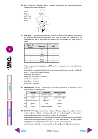 IMPRIMIR
Voltar
GABARITO
Avançar
9
BIOLOGIA - Digestão
30. UFPE Observe o diagrama abaixo e assinale a alternativa que indica os órgãos que
produzem enzimas proteolíticas:
a) 1 e 2
b) 4 e 5
c) 3, 5 e 6
d) 1, 2 e 3
e) 2 e 3
31. Univali-SC Uma determinada enzima, extraída de um órgão do aparelho digestivo de
um mamífero, foi igualmente distribuída em 8 tubos de ensaio. Em cada um deles foi
adicionado um tipo de alimento e uma solução com determinado pH, como mostra a
tabela:
1
2
3
4
5
6
Tubos de
Ensaio
Alimentos pH
Pão
Pão
Carne
Carne
Bacon
Bacon
6,7
12
12
2,1
12
7
Os tubos de ensaio foram aquecidos a 37ºC e, após 5 horas, observou-se digestão apenas
no frasco 4.
Baseando-se no resultado obtido, pode-se concluir que a enzima em questão e o órgão do
qual foi extraída são, respectivamente:
a) amilase salivar e boca;
b) amilase pancreática e intensivo;
c) tripsina e intensivo;
d) maltase e intensivo;
e) pepsina e estômago.
32. Mackenzie-SP Assinale a alternativa que relaciona, corretamente, as estruturas ao local
onde ocorrem no tubo digestivo.
a)
b)
c)
d)
e)
33. Unifor-CE Uma pessoa comeu um sanduíche de pão, queijo, carne, alface, tomate e
maionese. Sobre a digestão química que degrada esse sanduíche, pode-se afirmar que:
a) a digestão da carne inicia-se na boca por meio da mastigação;
b) a digestão da maionese e do queijo será efetuada por enzimas produzidas pelo fígado;
c) a digestão final do pão fornecerá glicose, a da carne, aminoácidos e a do queijo, lipase;
d) o pão iniciará sua digestão na boca através de uma amilase da saliva;
e) o tomate e a alface, por conterem celulose, são rapidamente digeridos no intestino.
estômago
ceco
cárdia
microvilosidades
piloro
cárdia
intestino grosso
cárdia
microvilosidades
ceco
apêndice
ceco
jejuno-íleo
microvilosidades
piloro
apêndice
ceco
microvilosidades
 