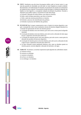 IMPRIMIR
Voltar
GABARITO
Avançar
11
BIOLOGIA - Digestão
38. UFCE Atualmente uma das áreas da pesquisa médica onde se investe muito é a que
trata das questões de obesidade, um mal cada vez mais freqüente no mundo ocidental.
Recentemente, um medicamento foi lançado com promessas de auxiliar nos tratamentos
de redução do peso corporal. O mecanismo de ação da droga é a inibição da digestão dos
lipídios no trato digestivo e conseqüente redução da absorção de gorduras. Assinale a
alternativa que melhor explica o mecanismo de ação desta droga.
a) Estimula a liberação de ácidos biliares, que atuam no intestino.
b) Inibe a ação da lipase pancreática, que atua no intestino.
c) Inibe a ação das enzimas proteolíticas no intestino.
d) Estimula o processo de emulsificação das gorduras.
e) Estimula os processos de hidrólise das gorduras.
39. FUVEST-SP Qual cirurgia comprometeria mais a função do sistema digestório e por
quê: a remoção dos vinte e cinco centímetros iniciais do intestino delgado (duodeno) ou
a remoção de igual porção do início do intestino grosso?
a) A remoção do duodeno seria mais drástica, pois nele ocorre a maior parte da digestão
intestinal.
b) A remoção do duodeno seria mais drástica, pois nele ocorre a absorção de toda a água
de que o organismo necessita para sobreviver.
c) A remoção do intestino grosso seria mais drástica, pois nele ocorre a maior parte da
absorção dos produtos do processo digestório.
d) A remoção do intestino grosso seria mais drástica, pois nele ocorre a absorção de toda
a água de que o organismo necessita para sobreviver.
e) As duas remoções seriam igualmente drásticas, pois, tanto no duodeno quanto no
intestino grosso, ocorrem digestão e absorção de nutrientes e de água.
40. Unifor-CE No homem, as enzimas responsáveis pela digestão dos carboidratos atuam:
a) somente na boca;
b) somente no estômago;
c) somente no duodeno;
d) na boca e no duodeno;
e) no estômago e no duodeno.
 