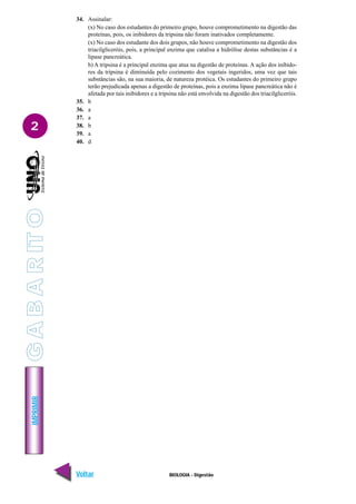 IMPRIMIR
Voltar Avançar
2
BIOLOGIA - Digestão
34. Assinalar:
(x) No caso dos estudantes do primeiro grupo, houve comprometimento na digestão das
proteínas, pois, os inibidores da tripsina não foram inativados completamente.
(x) No caso dos estudante dos dois grupos, não houve comprometimento na digestão dos
triacilgliceróis, pois, a principal enzima que catalisa a hidrólise destas substâncias é a
lipase pancreática.
b) A tripsina é a principal enzima que atua na digestão de proteínas. A ação dos inibido-
res da tripsina é diminuída pelo cozimento dos vegetais ingeridos, uma vez que tais
substâncias são, na sua maioria, de natureza protéica. Os estudantes do primeiro grupo
terão prejudicada apenas a digestão de proteínas, pois a enzima lipase pancreática não é
afetada por tais inibidores e a tripsina não está envolvida na digestão dos triacilgliceróis.
35. b
36. a
37. a
38. b
39. a
40. d
G
A
B
A
R
IT
O
 