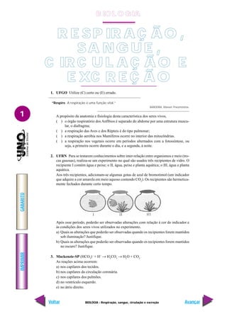 IMPRIMIR
Voltar
GABARITO
Avançar
1
BIOLOGIA - Respiração, sangue, circulação e excreção
1. UFGO Utilize (C) certo ou (E) errado.
“Respire. A respiração é uma função vital.”
BANDEIRA, Manoel. Pneumotórax.
A propósito da anatomia e fisiologia desta característica dos seres vivos,
( ) o órgão respiratório dos Anfíbios é separado do abdome por uma estrutura muscu-
lar, o diafragma;
( ) a respiração das Aves e dos Répteis é do tipo pulmonar;
( ) a respiração aeróbia nos Mamíferos ocorre no interior das mitocôndrias.
( ) a respiração nos vegetais ocorre em períodos alternados com a fotossíntese, ou
seja, a primeira ocorre durante o dia, e a segunda, à noite.
2. UFRN Para se testarem conhecimentos sobre inter-relação entre organismos e meio (tro-
cas gasosas), realiza-se um experimento no qual são usados três recipientes de vidro. O
recipiente I contém água e peixe; o II, água, peixe e planta aquática; o III, água e planta
aquática.
Aos três recipientes, adicionam-se algumas gotas de azul de bromotimol (um indicador
que adquire a cor amarela em meio aquoso contendo CO2
). Os recipientes são hermetica-
mente fechados durante certo tempo.
Após esse período, poderão ser observadas alterações com relação à cor do indicador e
às condições dos seres vivos utilizados no experimento.
a) Quais as alterações que poderão ser observadas quando os recipientes forem mantidos
sob iluminação? Justifique.
b) Quais as alterações que poderão ser observadas quando os recipientes forem mantidos
no escuro? Justifique.
3. Mackenzie-SP (HCO3
)–
+ H+
→ H2
CO3
→ H2
O + CO2
As reações acima ocorrem:
a) nos capilares dos tecidos.
b) nos capilares da circulação coronária.
c) nos capilares dos pulmões.
d) no ventrículo esquerdo.
e) no átrio direito.
R E SP IR AÇ ÃO ,
SA NG UE ,
C IR C U L A Ç Ã O E
E XC R E Ç Ã O
B IO L O GIA
 