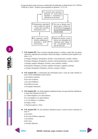 IMPRIMIR
Voltar
GABARITO
Avançar
3
BIOLOGIA - Respiração, sangue, circulação e excreção
O esquema abaixo (aqui um pouco condensado) foi publicado na edição do dia 14/11/1999 da
“Folha de S. Paulo”. Analise-o para responder às questões 7, 8, 9 e 10.
7. F.M. Itajubá-MG Para a nicotina aspirada alcançar o cérebro, a partir das vias aéreas
superiores, seguindo por um número variável de etapas, o caminho correto seguido é (ver
itens 1 e 2):
a) laringe, brônquios, bronquíolos, alvéolos, veias pulmonares, coração, cérebro;
b) laringe, brônquios, bronquíolos, alvéolos, artérias pulmonares, coração, cérebro;
c) laringe, traquéia, brônquios, alvéolos, veias cerebrais, cérebro;
d) broquíolos, brônquios, alvéolos, capilares alveolares, capilares cerebrais;
e) laringe, bronquíolos, brônquios, alvéolos, coração e cérebro.
8. F.M. Itajubá-MG A transmissão das informações para o resto do corpo referida no
item 2 (texto sublinhado) ocorre através:
a) de artérias cerebrais;
b) de veias cerebrais;
c) de vasos linfáticos;
d) de fibras nervosas;
e) do líquido intersticial.
9. F.M. Itajubá-MG As células hepáticas dispõem de duas vias para eliminar substâncias,
as quais são (referente ao item 3):
a) a artéria hepática e os canais biliares;
b) a veia hepática e os canais biliares;
c) as vias biliares e o colédoco;
d) sangue e linfa;
e) humores aquoso e vítreo.
10. F.M. Itajubá-MG Os rins eliminam substâncias para o exterior através (referente ao
item 3):
a) do ureter;
b) de vasos linfáticos especiais;
c) de artérias;
d) de veias;
e) do duto deferente.
 