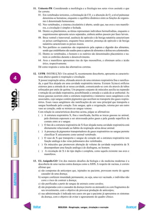 IMPRIMIR
Voltar
GABARITO
Avançar
4
BIOLOGIA - Respiração, sangue, circulação e excreção
11. Unioeste-PR Considerando a morfologia e a fisiologia nos seres vivos assinale o que
for correto.
01. Em vertebrados terrestres, a eliminação de CO2
e a absorção de O2
a nível pulmonar
denomina-se hematose, enquanto o equilíbrio dinâmico entre as funções do organis-
mo é denominado homeostase.
02. Nos vertebrados, o sistema circulatório é aberto, sendo que, nas aves e nos mamífe-
ros, a circulação é simples e fechada.
04. Dentre os platelmintos, as tênias representam indivíduos hermafroditas, enquanto o
esquistossomo apresenta sexos separados, embora ambos passem por fases larvais.
08. Boca ventral e transversal, ausência de opérculo e de bexiga natatória caracterizam
os peixes cartilaginosos, enquanto boca anterior, presença de opérculo e de bexiga
natatória caracterizam os peixes ósseos.
16. Nos poríferos os coanócitos são responsáveis pela captura e digestão dos alimentos,
sendo que cnidoblastos são usados para a captura de alimentos e defesa nos celenterados.
32. Dentre os vertebrados, o homem e os eutérios são denominados placentários e nu-
trem os embriões durante o desenvolvimento.
64. Aves e mamíferos apresentam rins do tipo mesonéfron, e eliminam uréia e ácido
úrico, respectivamente.
Dê como resposta a soma das alternativas corretas.
12. UFPR INSTRUÇÃO: Um animal X, recentemente descoberto, apresenta as caracterís-
ticas abaixo quanto à respiração e circulação.
X possui respiração aérea, efetuada através de uma estrutura respiratória fina e ramifica-
da, a qual fica alojada em uma cavidade respiratória interna. Existem 5(cinco) orifícios
externos para a entrada de ar nessa cavidade, comunicando-se com ela através de tubos
reforçados por anéis de quitina. Um pequeno conjunto de músculos auxilia na expansão
e retração da cavidade respiratória, possibilitando a entrada e a saída do ar ambiental. As
trocas gasosas ocorrem entre a estrutura respiratória e inúmeros vasos sangüíneos a ela
associados, cujo sangue contém pigmentos que auxiliam no transporte dos gases respira-
tórios. Esses vasos sangüíneos são ramificações de um vaso principal que transporta o
sangue bombeado pelo coração. Este sangue, após a oxigenação, retorna por um outro
vaso ao coração, onde se mistura ao sangue venoso.
Com relação às características descritas acima, julgue as afirmativas:
( ) A estrutura respiratória X, fina e ramificada, facilita as trocas gasosas no animal,
pela diminuta espessura a ser atravessada pelos gases e pela grande superfície de
contato entre ar e sangue.
( ) O fato de a estrutura respiratória de X ficar alojada numa cavidade respiratória está
diretamente relacionado ao hábito da respiração aérea desse animal.
( ) A presença de pigmentos transportadores de gases respiratórios no sangue permite
classificar X unicamente como animal vertebrado.
( ) O vaso de X que transporta o sangue do coração até a estrutura respiratória tem
função análoga à das veias pulmonares dos vertebrados.
( ) Os músculos que promovem alteração de volume da cavidade respiratória de X
desempenham uma função análoga à do diafragma, no homem.
( ) A circulação de X é do tipo dupla e completa, como aquela existente nas aves e
mamíferos.
13. F.I. Anápolis-GO Um dos maiores desafios da biologia e da medicina modernas é a
descoberta de uma vacina contra doenças como a AIDS. A respeito de vacinas, é correto
afirmar que:
a) são compostas de anticorpos que, injetados no paciente, provocam morte do agente
causador de uma doença;
b) sempre conferem imunidade permanente, ou seja, uma vez vacinado, o indivíduo não
corre o risco de contrair a doença;
c) são purificadas a partir do sangue de animais como cavalos;
d) são preparadas com o causador da doença (morto ou atenuado) ou com fragmentos do
seu revestimento, com o objetivo de provocar produção de anticorpos;
e) sua administração é indicada nos casos em que o paciente já apresentou os sintomas
da doença, com o objetivo de evitar o agravamento do quadro clínico.
 