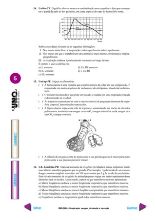 IMPRIMIR
Voltar
GABARITO
Avançar
5
BIOLOGIA - Respiração, sangue, circulação e excreção
a
b
14. Unifor-CE O gráfico abaixo mostra os resultados de uma experiência feita para compa-
rar o papel da pele ao dos pulmões, em certa espécie de sapo do hemisfério norte.
Sobre esses dados fizeram-se as seguintes afirmações:
I. Nos meses mais frios, a respiração cutânea predomina sobre a pulmonar.
II. Nos meses em que o metabolismo dos animais é mais intenso, predomina a respira-
ção pulmonar.
III. A respiração cutânea é praticamente constante ao longo do ano.
É correto o que se afirma em:
a) I, somente d) II e III, somente
b) II, somente e) I, II e III
c) III, somente
15. Unicap-PE Julgue as afirmativas:
( ) A hemocianina é uma proteína que contém átomos de cobre em sua composição. É
encontrada em muitas espécies de moluscos e de artrópodos, dissolvida na hemo-
linfa.
( ) O volume máximo de ar que pode ser inalado e exalado em uma respiração forçada
é denominado ar residual.
( ) As traquéias comunicam-se com o exterior através de pequenas aberturas da super-
fície corporal, denominadas espiráculos.
( ) A figura abaixo representa rede de capilares, contornando um cacho de alvéolos
pulmonares, tendo-se em a sangue rico em O2
(sangue arterial) e em b, sangue rico
em CO2
(sangue venoso).
( ) A difusão de um gás ocorre do ponto onde a sua pressão parcial é maior para outro
ponto onde a sua pressão parcial é menor.
16. U.E. Londrina-PR A taxa de consumo de oxigênio em relação à massa corpórea é muito
mais alta no mamífero pequeno que no grande. Por exemplo, 1 g de tecido de um camun-
dongo consome oxigênio numa taxa até 100 vezes maior que 1 g de tecido de um elefante.
Este elevado consumo de oxigênio do animal pequeno requer um maior suprimento desse
elemento para os tecidos. Assim sendo, espera-se que mamíferos menores apresentem:
a) Maior freqüência cardíaca e menor freqüência respiratória que mamíferos maiores.
b) Menor freqüência cardíaca e maior freqüência respiratória que mamíferos maiores.
c) Menor freqüência cardíaca e menor freqüência respiratória que mamíferos maiores.
d) Maior freqüência cardíaca e maior freqüência respiratória que mamíferos maiores.
e) Freqüência cardíaca e respiratória igual à dos mamíferos maiores.
 